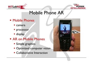 Mobile Phone AR
Mobile Phones
  camera
  processor
  display
  d l
AR on Mobile Phones
  Simple graphics
  Optimized computer vision
  Collaborative Interaction
 