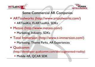 Some Commercial AR Companies
ARToolworks (http://www artoolworks com/)
            (http://www.artoolworks.com/)
  ARToolKit, FLARToolKit, SDKs
Metaio (http://www.metaio.com/)
  Marketing, Industry, SDKs
Total Immersion (http://www.t-immersion.com/)
  Marketing, Theme Parks, AR Experiences
Qua co
Qualcomm
(http://developer.qualcomm.com/dev/augmented-reality)
   Mobile AR QCAR SDK
           AR,
 