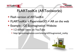 FLARToolKit (ARToolworks)
Flash version of ARToolKit
FLARToolKit + Papervison3D = AR on the web
Example - GE Ecomagination Website
  1.2 million views on YouTube
  http://ge.ecomagination.com/smartgrid/#/augmented_reality
     p g         g                 g        g             y
 