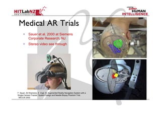 Medical AR Trials
            Sauer et al. 2000 at Siemens
            Corporate Research, NJ
            Stereo video see through




F. Sauer, Ali Khamene, S. Vogt: An Augmented Reality Navigation System with a
Single Camera
Single-Camera Tracker: System Design and Needle Biopsy Phantom Trial,
 MICCAI 2002
 