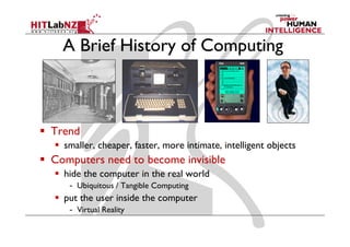 A Brief History of Computing
    B fH           fC



Trend
  smaller, cheaper, faster, more intimate, intelligent objects
Computers need to become invisible
  hide the computer in the real world
   - Ubiquitous / Tangible Computing
  put the user inside the computer
   - Vi
     Virtual R li
           l Reality
 