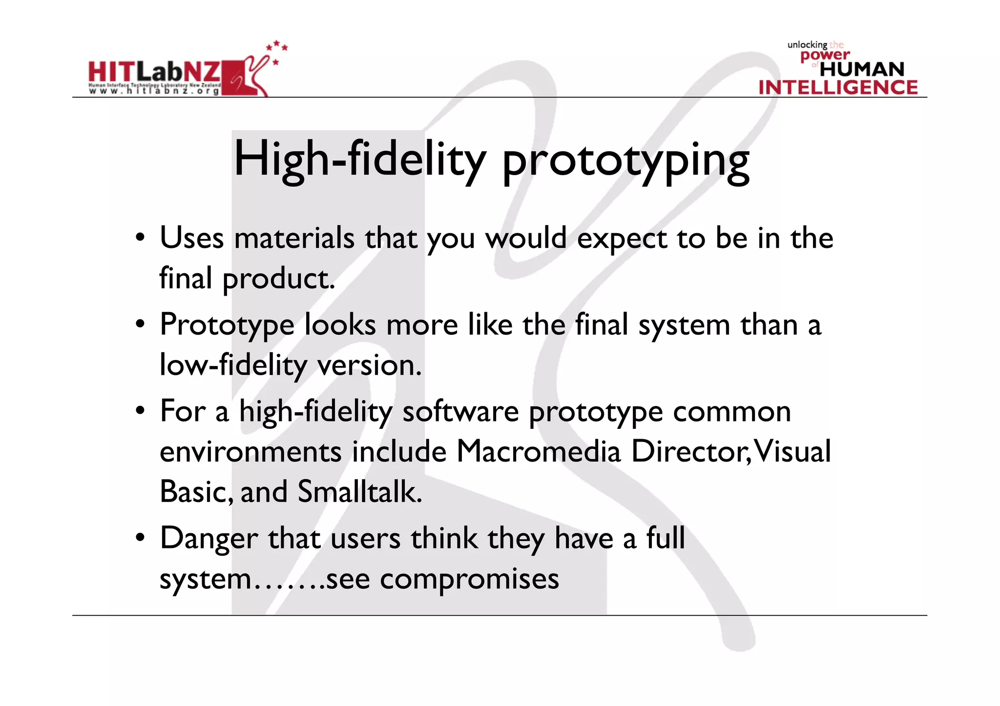 High-fidelity prototyping
•  Uses materials that you would expect to be in the
final product.
•  Prototype looks more like the final system than a
low-fidelity version.
•  For a high-fidelity software prototype common
environments include Macromedia Director,Visual
Basic, and Smalltalk.
•  Danger that users think they have a full
system…….see compromises
 