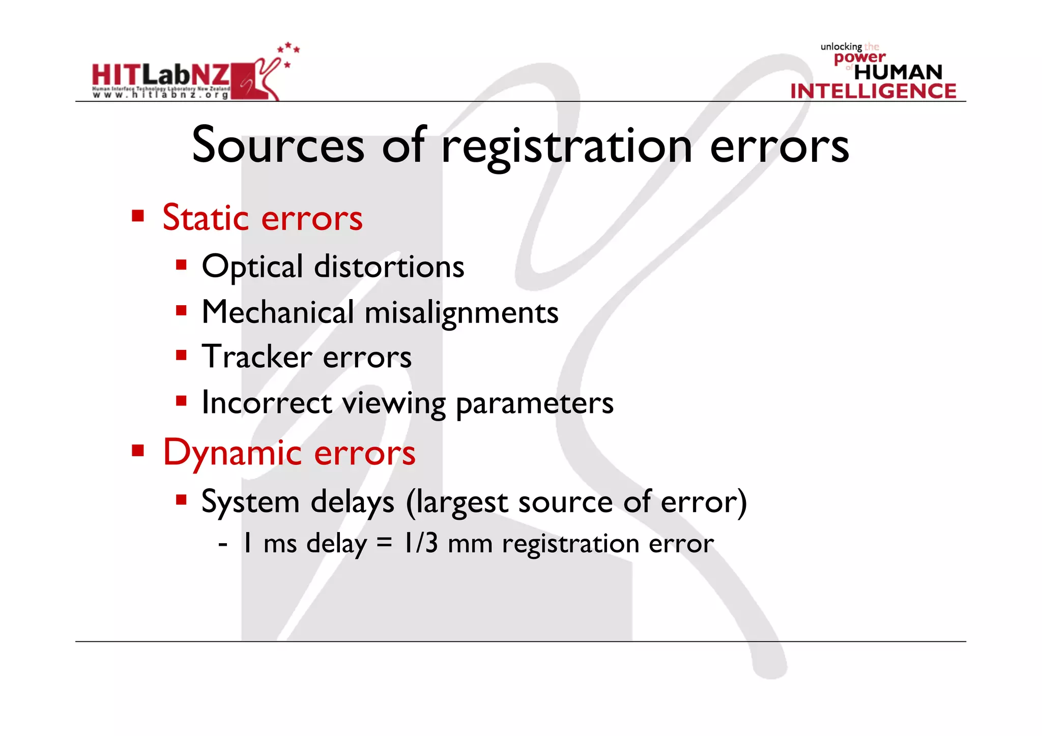 Sources of registration errors
  Static errors
  Optical distortions
  Mechanical misalignments
  Tracker errors
  Incorrect viewing parameters
  Dynamic errors
  System delays (largest source of error)
-  1 ms delay = 1/3 mm registration error
 