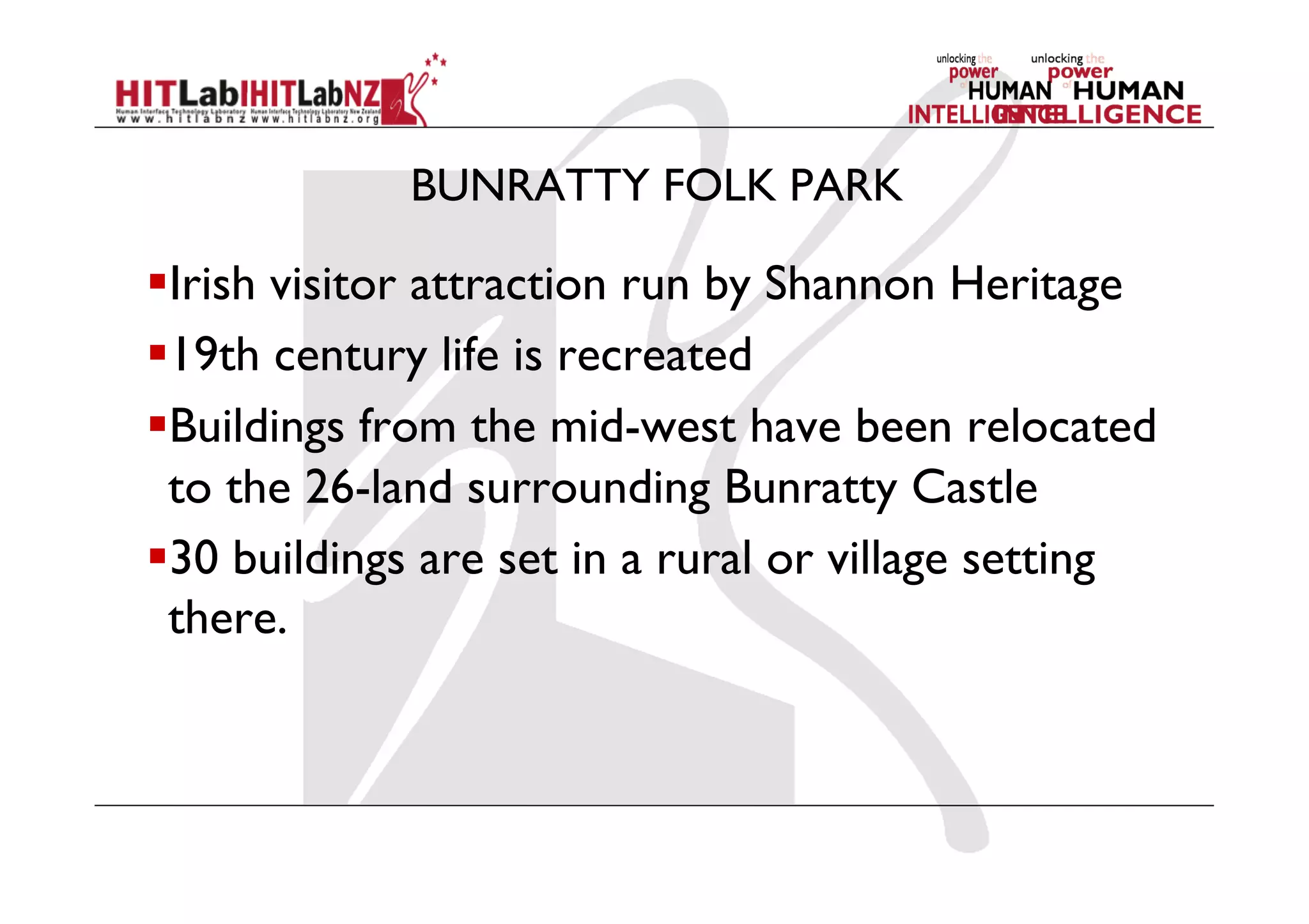 BUNRATTY FOLK PARK
 Irish visitor attraction run by Shannon Heritage
 19th century life is recreated
 Buildings from the mid-west have been relocated
to the 26-land surrounding Bunratty Castle
 30 buildings are set in a rural or village setting
there.
 