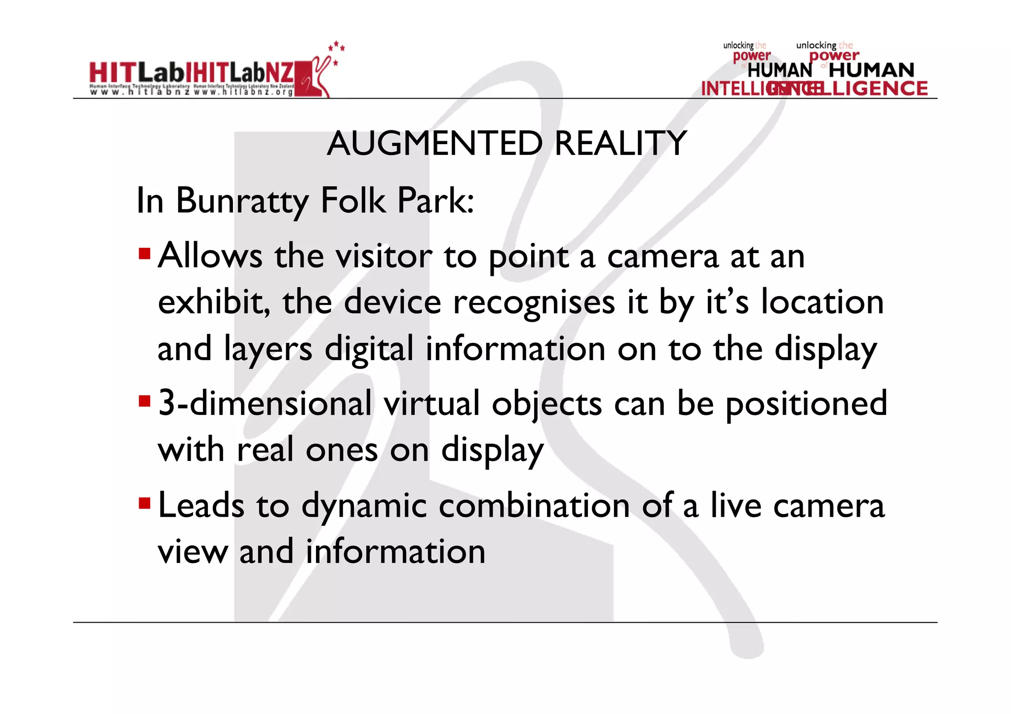 AUGMENTED REALITY
In Bunratty Folk Park:
 Allows the visitor to point a camera at an
exhibit, the device recognises it by it’s location
and layers digital information on to the display
 3-dimensional virtual objects can be positioned
with real ones on display
 Leads to dynamic combination of a live camera
view and information
 