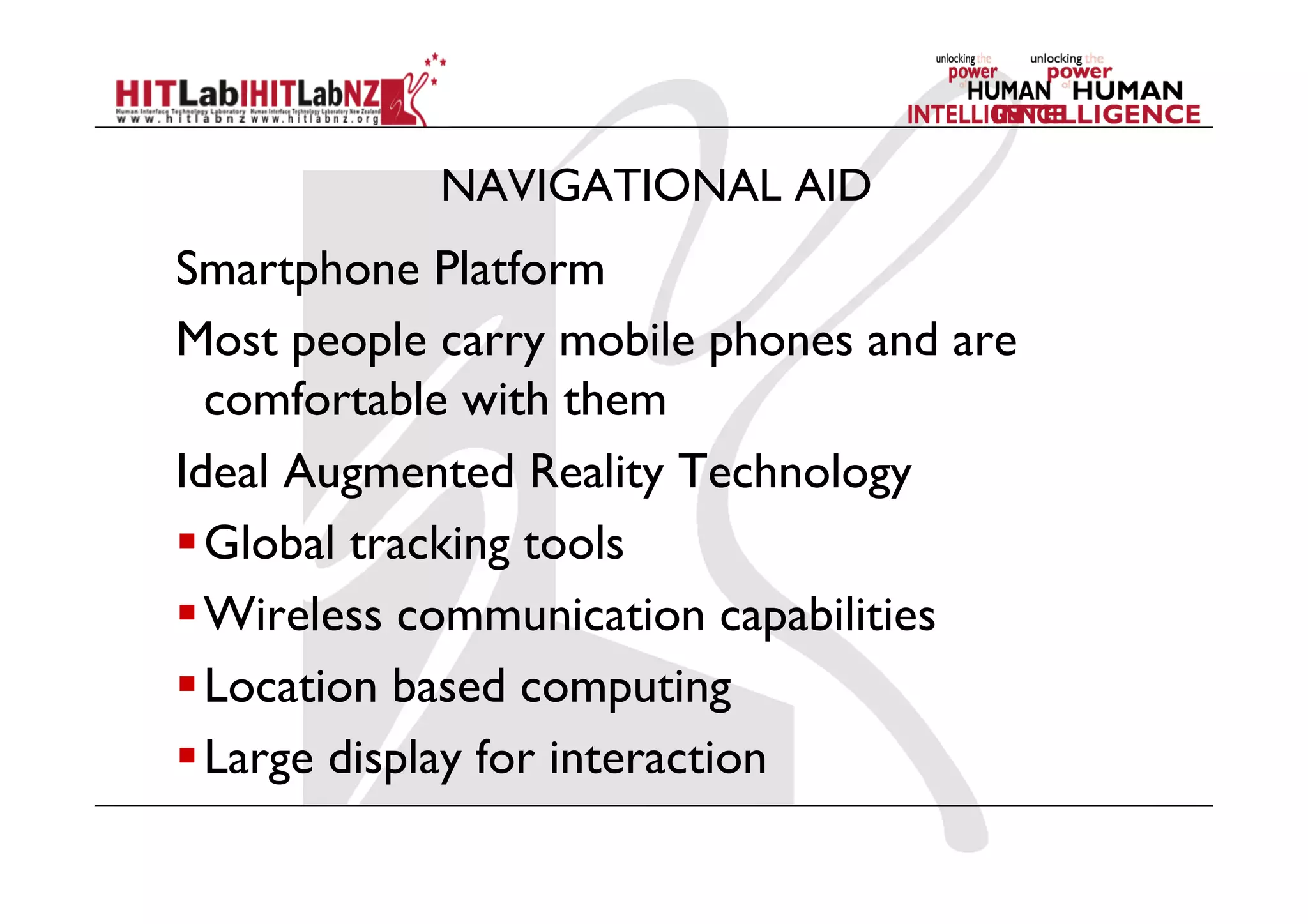 NAVIGATIONAL AID
Smartphone Platform
Most people carry mobile phones and are
comfortable with them
Ideal Augmented Reality Technology
 Global tracking tools
 Wireless communication capabilities
 Location based computing
 Large display for interaction
 