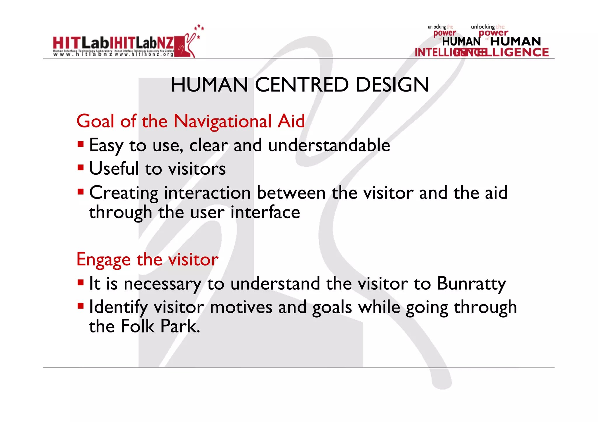 HUMAN CENTRED DESIGN
Goal of the Navigational Aid
 Easy to use, clear and understandable
 Useful to visitors
 Creating interaction between the visitor and the aid
through the user interface
Engage the visitor
 It is necessary to understand the visitor to Bunratty
 Identify visitor motives and goals while going through
the Folk Park.
 