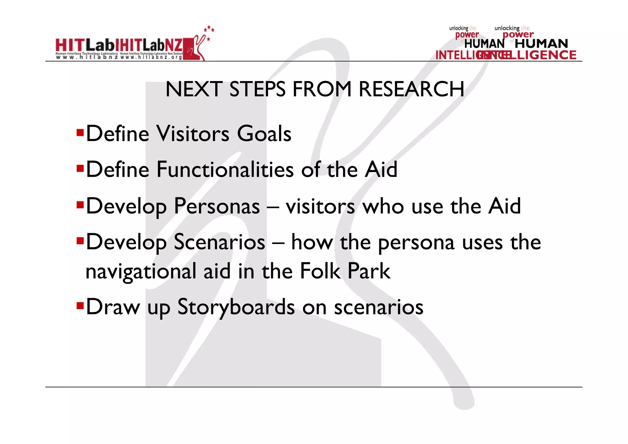 NEXT STEPS FROM RESEARCH
 Define Visitors Goals
 Define Functionalities of the Aid
 Develop Personas – visitors who use the Aid
 Develop Scenarios – how the persona uses the
navigational aid in the Folk Park
 Draw up Storyboards on scenarios
 