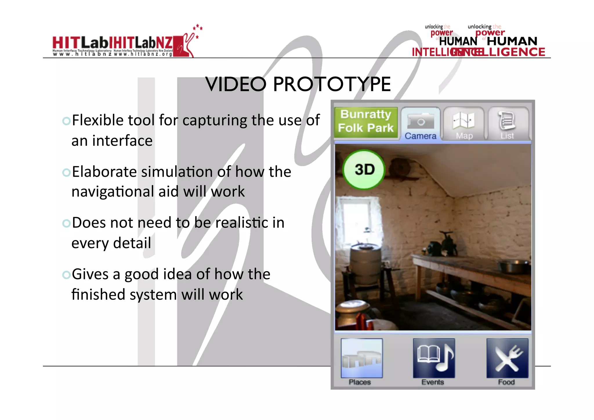 VIDEO PROTOTYPE
 Flexible	
  tool	
  for	
  capturing	
  the	
  use	
  of	
  
an	
  interface	
  
 Elaborate	
  simula;on	
  of	
  how	
  the	
  
naviga;onal	
  aid	
  will	
  work	
  
 Does	
  not	
  need	
  to	
  be	
  realis;c	
  in	
  
every	
  detail	
  
 Gives	
  a	
  good	
  idea	
  of	
  how	
  the	
  
ﬁnished	
  system	
  will	
  work	
  
 
