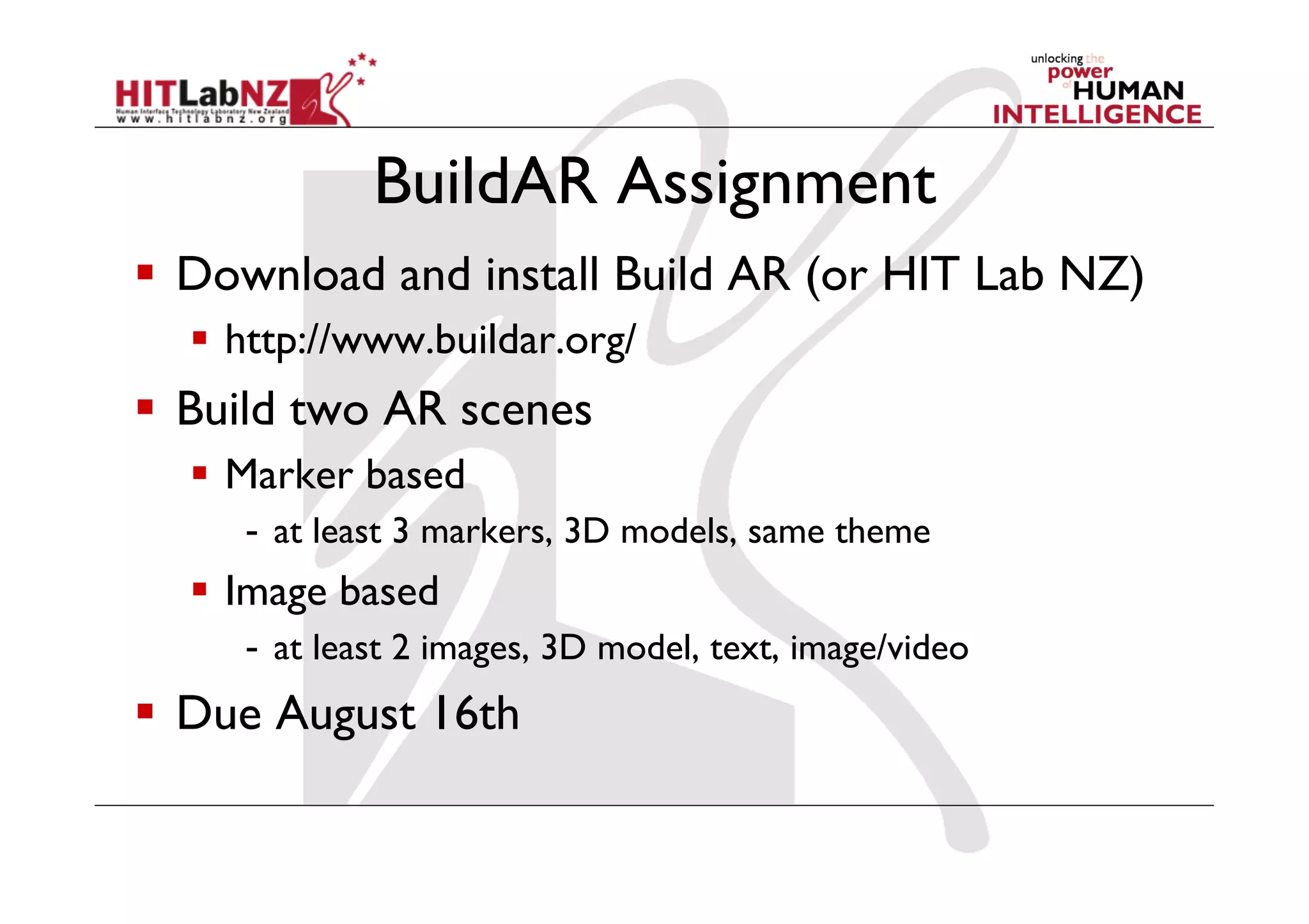 BuildAR Assignment
  Download and install Build AR (or HIT Lab NZ)
  http://www.buildar.org/
  Build two AR scenes
  Marker based
-  at least 3 markers, 3D models, same theme
  Image based
-  at least 2 images, 3D model, text, image/video
  Due August 16th
 