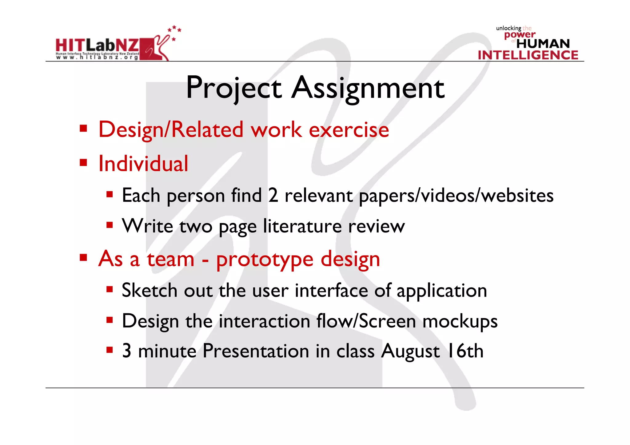 Project Assignment
  Design/Related work exercise
  Individual
  Each person find 2 relevant papers/videos/websites
  Write two page literature review
  As a team - prototype design
  Sketch out the user interface of application
  Design the interaction flow/Screen mockups
  3 minute Presentation in class August 16th
 