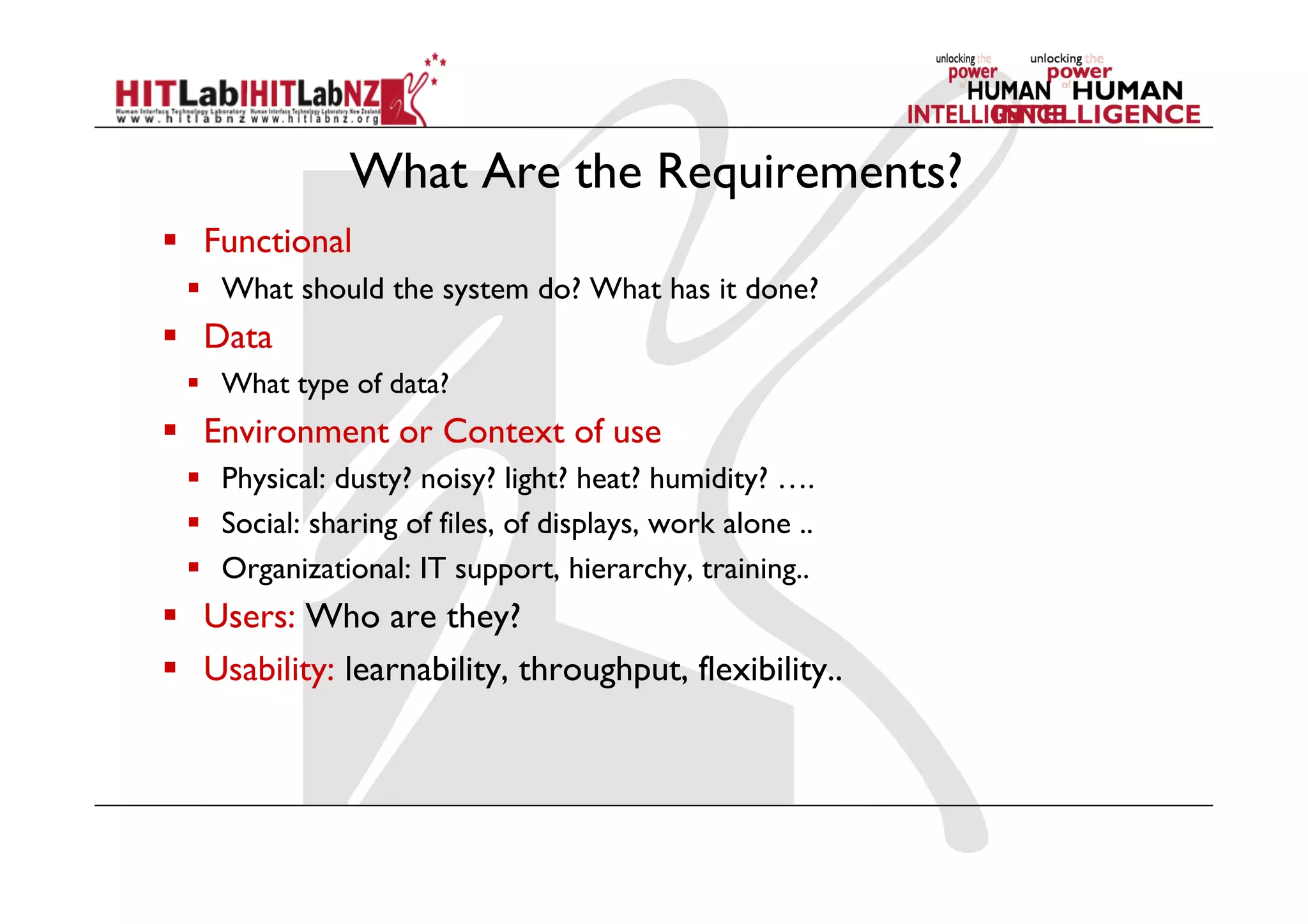 What Are the Requirements?
  Functional
  What should the system do? What has it done?
  Data
  What type of data?
  Environment or Context of use
  Physical: dusty? noisy? light? heat? humidity? ….
  Social: sharing of files, of displays, work alone ..
  Organizational: IT support, hierarchy, training..
  Users: Who are they?
  Usability: learnability, throughput, flexibility..
 