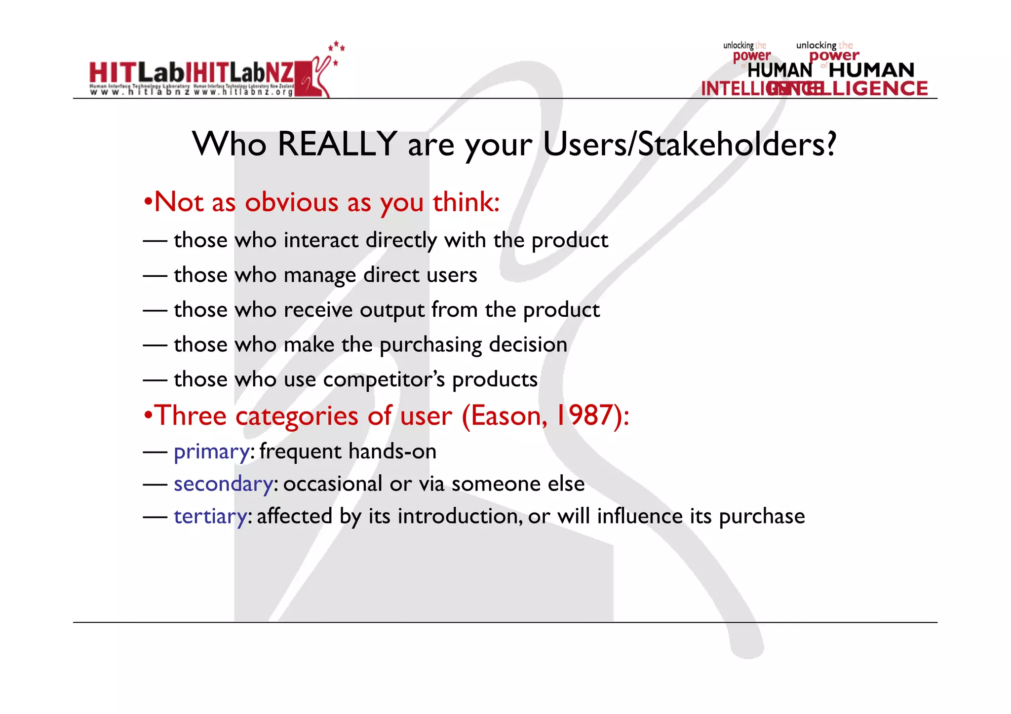 Who REALLY are your Users/Stakeholders?
• Not as obvious as you think:
— those who interact directly with the product
— those who manage direct users
— those who receive output from the product
— those who make the purchasing decision
— those who use competitor’s products
• Three categories of user (Eason, 1987):
— primary: frequent hands-on
— secondary: occasional or via someone else
— tertiary: affected by its introduction, or will influence its purchase
 