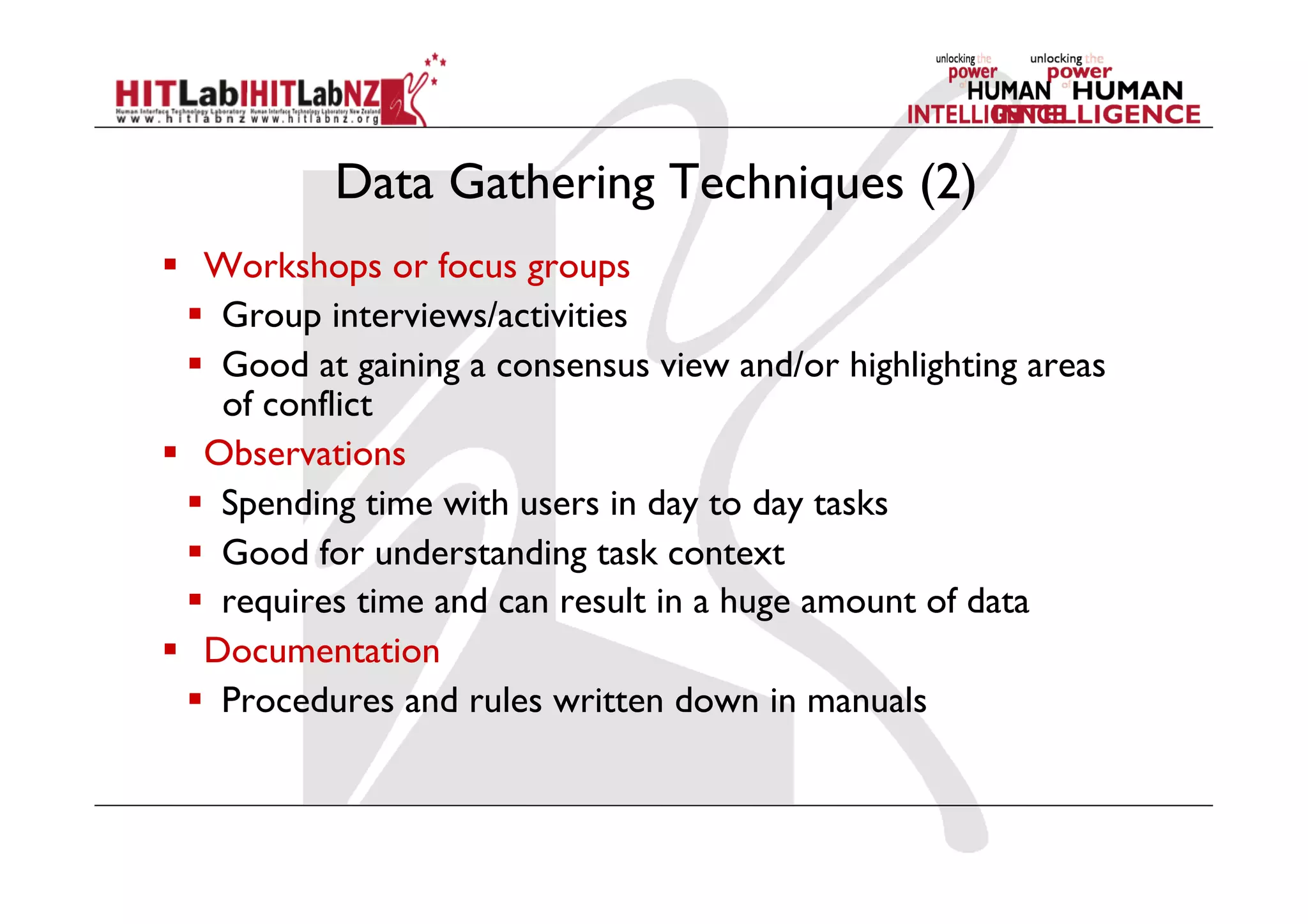 Data Gathering Techniques (2)
  Workshops or focus groups
  Group interviews/activities
  Good at gaining a consensus view and/or highlighting areas
of conflict
  Observations
  Spending time with users in day to day tasks
  Good for understanding task context
  requires time and can result in a huge amount of data
  Documentation
  Procedures and rules written down in manuals
 