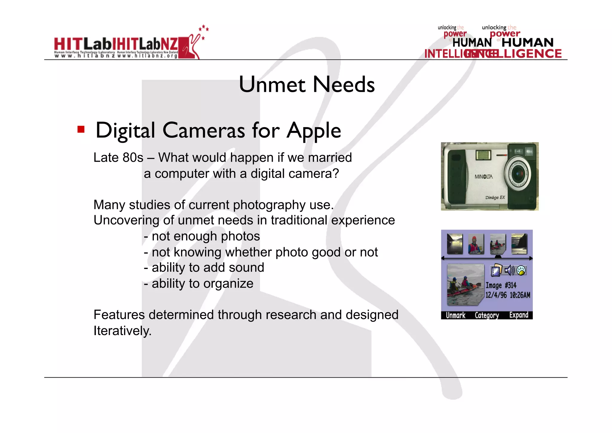 Unmet Needs
  Digital Cameras for Apple
Late 80s – What would happen if we married
a computer with a digital camera?
Many studies of current photography use.
Uncovering of unmet needs in traditional experience
- not enough photos
- not knowing whether photo good or not
- ability to add sound
- ability to organize
Features determined through research and designed
Iteratively.
 