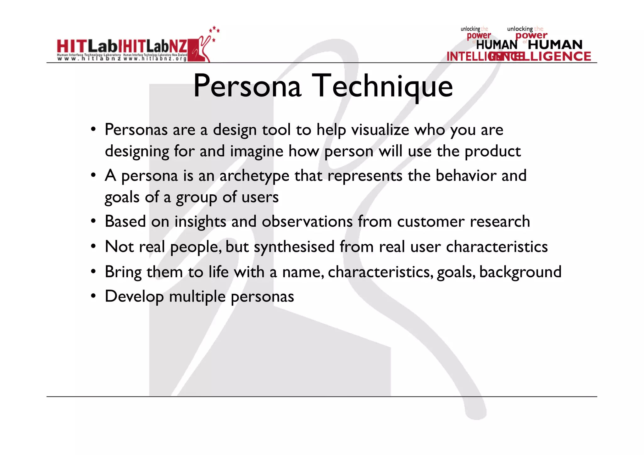 Persona Technique
•  Personas are a design tool to help visualize who you are
designing for and imagine how person will use the product
•  A persona is an archetype that represents the behavior and
goals of a group of users
•  Based on insights and observations from customer research
•  Not real people, but synthesised from real user characteristics
•  Bring them to life with a name, characteristics, goals, background
•  Develop multiple personas
 