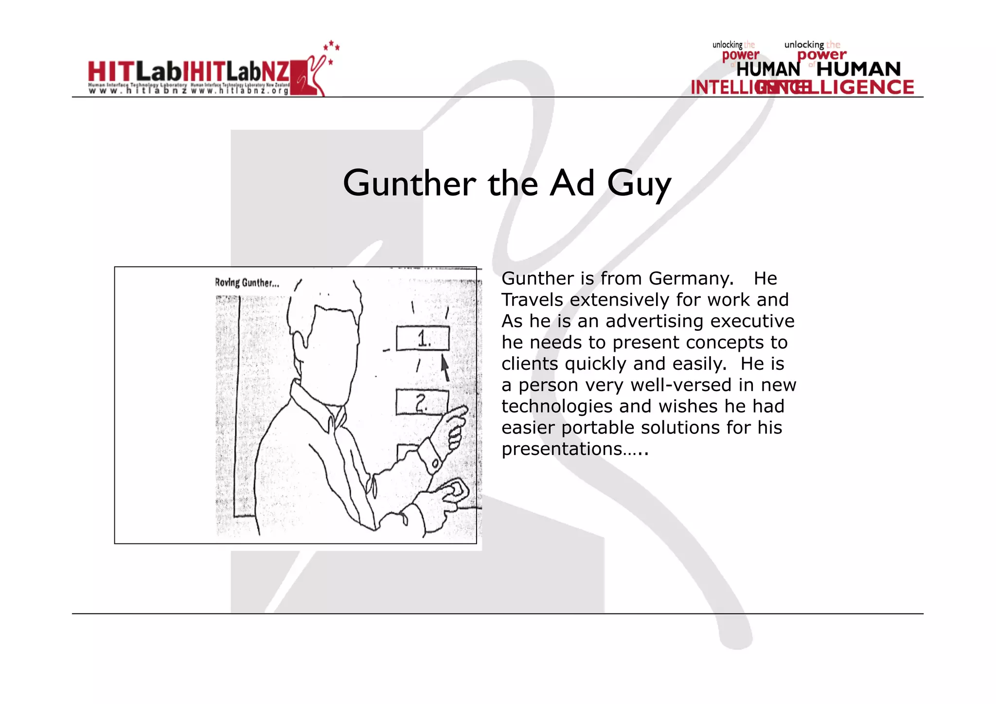 Gunther the Ad Guy
Gunther is from Germany. He
Travels extensively for work and
As he is an advertising executive
he needs to present concepts to
clients quickly and easily. He is
a person very well-versed in new
technologies and wishes he had
easier portable solutions for his
presentations…..
 
