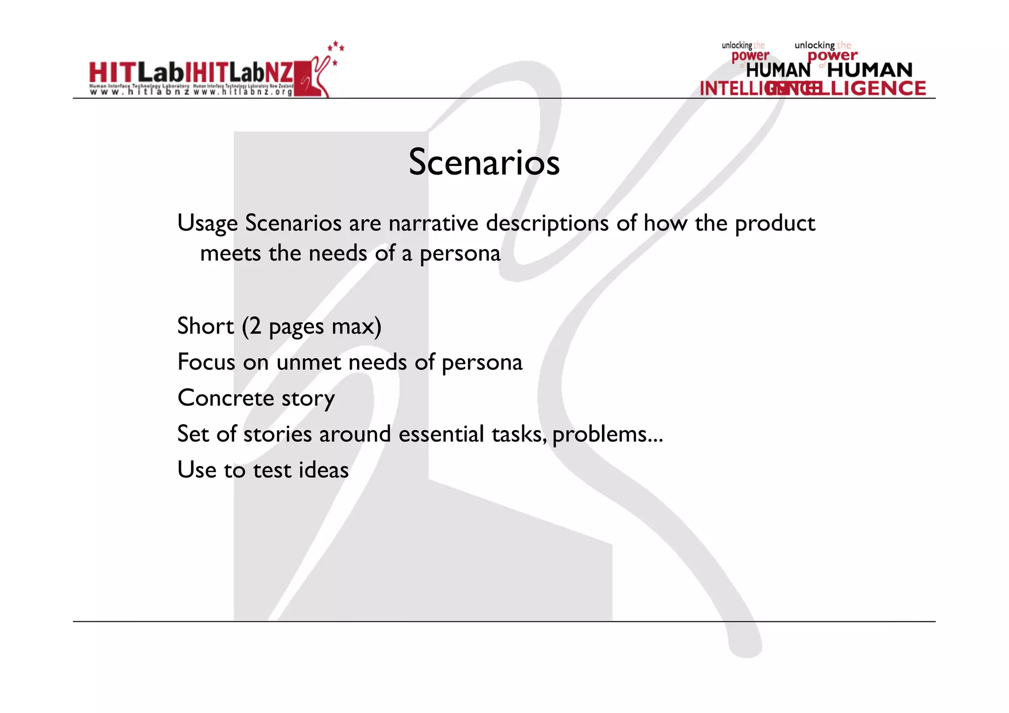 Scenarios
Usage Scenarios are narrative descriptions of how the product
meets the needs of a persona
Short (2 pages max)
Focus on unmet needs of persona
Concrete story
Set of stories around essential tasks, problems...
Use to test ideas
 