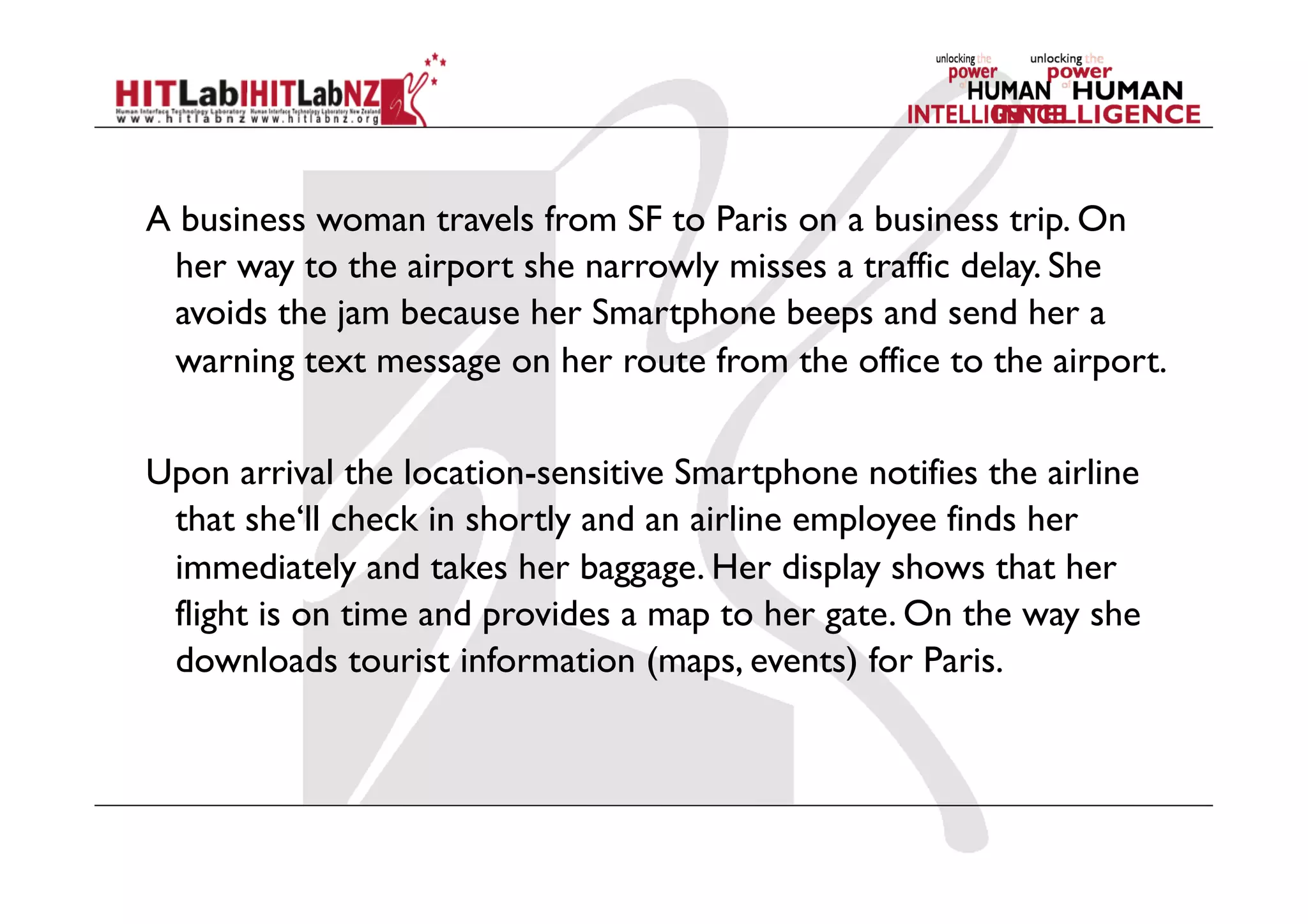 A business woman travels from SF to Paris on a business trip. On
her way to the airport she narrowly misses a traffic delay. She
avoids the jam because her Smartphone beeps and send her a
warning text message on her route from the office to the airport.
Upon arrival the location-sensitive Smartphone notifies the airline
that she‘ll check in shortly and an airline employee finds her
immediately and takes her baggage. Her display shows that her
flight is on time and provides a map to her gate. On the way she
downloads tourist information (maps, events) for Paris.
 