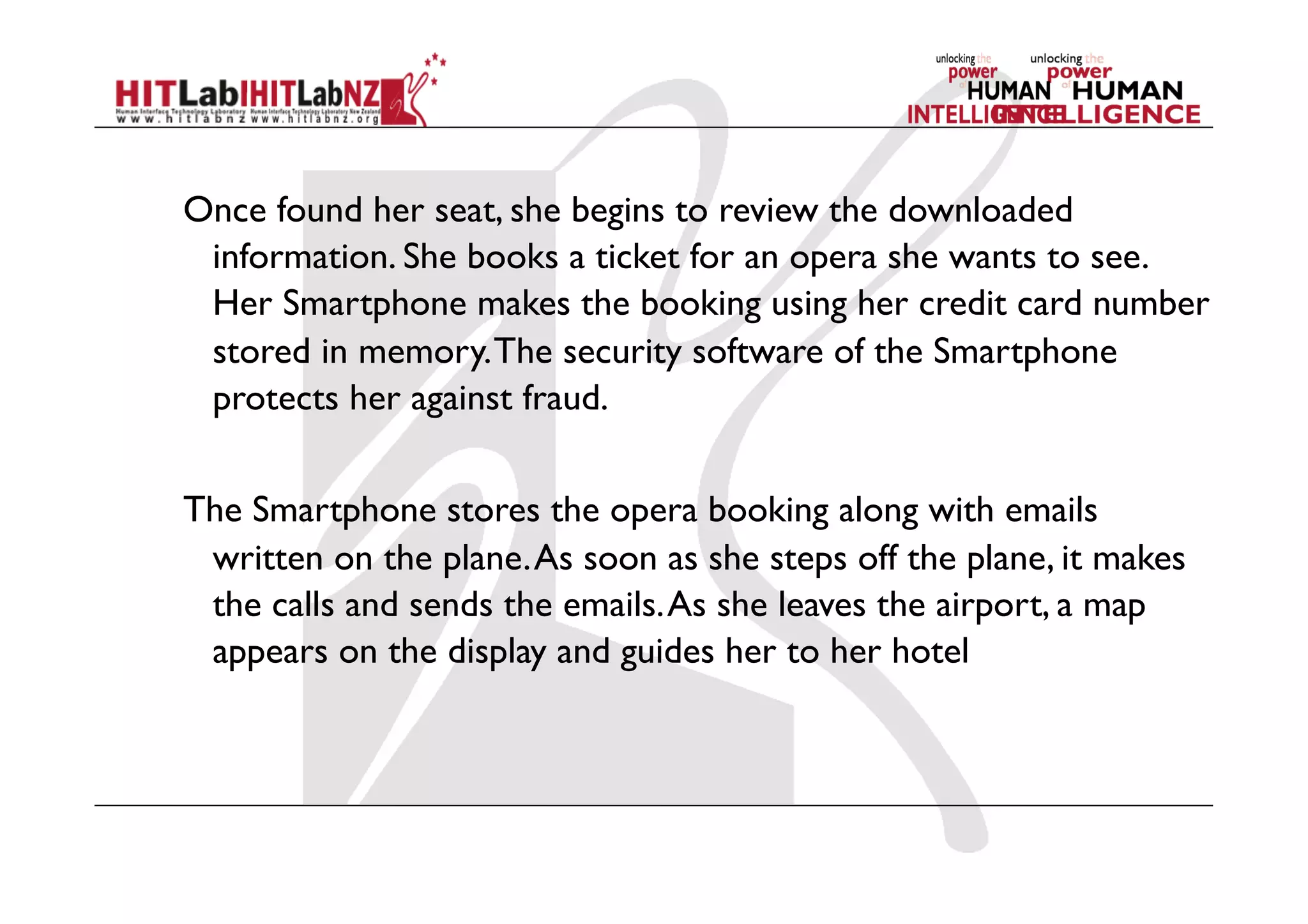Once found her seat, she begins to review the downloaded
information. She books a ticket for an opera she wants to see.
Her Smartphone makes the booking using her credit card number
stored in memory.The security software of the Smartphone
protects her against fraud.
The Smartphone stores the opera booking along with emails
written on the plane.As soon as she steps off the plane, it makes
the calls and sends the emails.As she leaves the airport, a map
appears on the display and guides her to her hotel
 