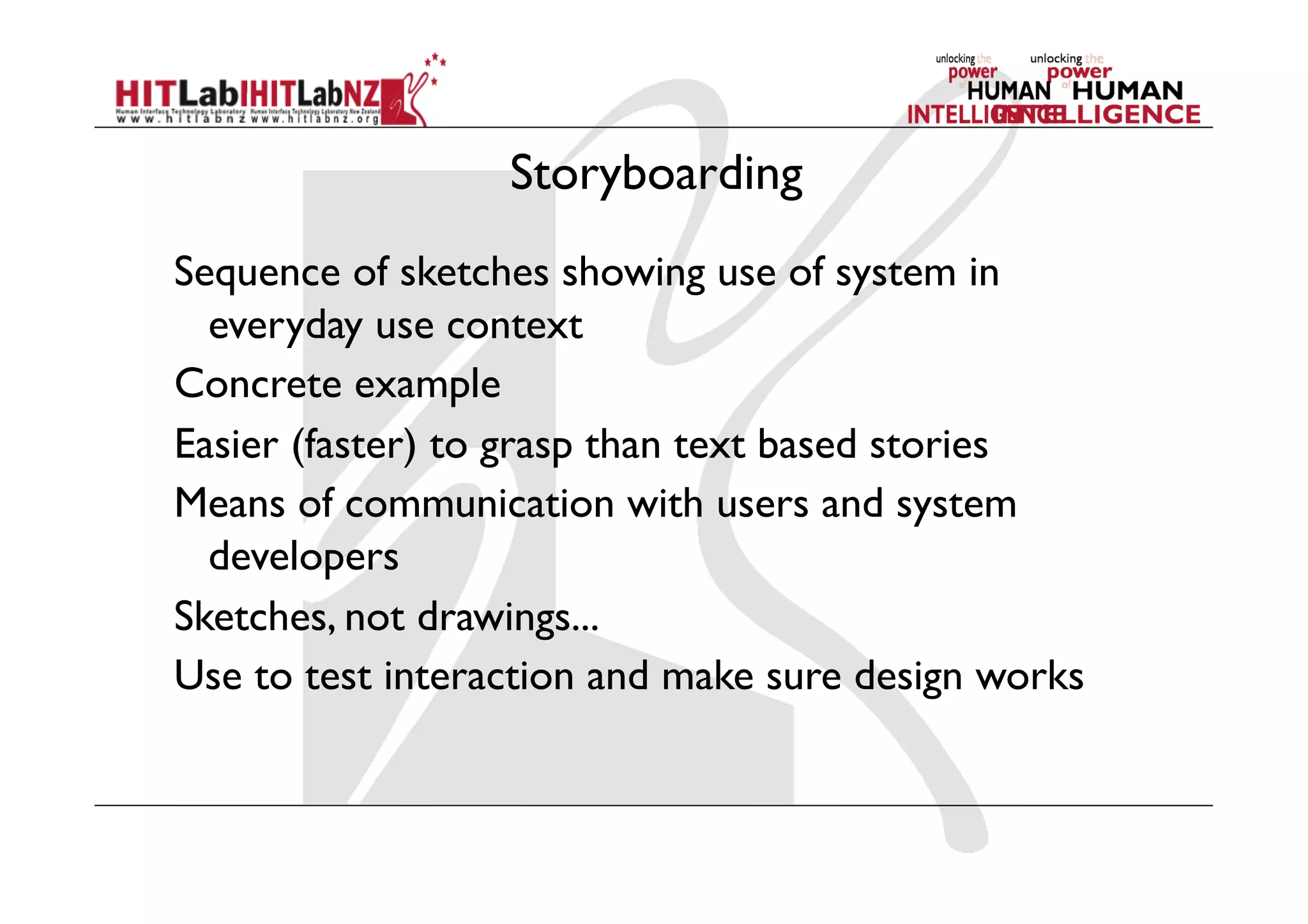 Storyboarding
Sequence of sketches showing use of system in
everyday use context
Concrete example
Easier (faster) to grasp than text based stories
Means of communication with users and system
developers
Sketches, not drawings...
Use to test interaction and make sure design works
 