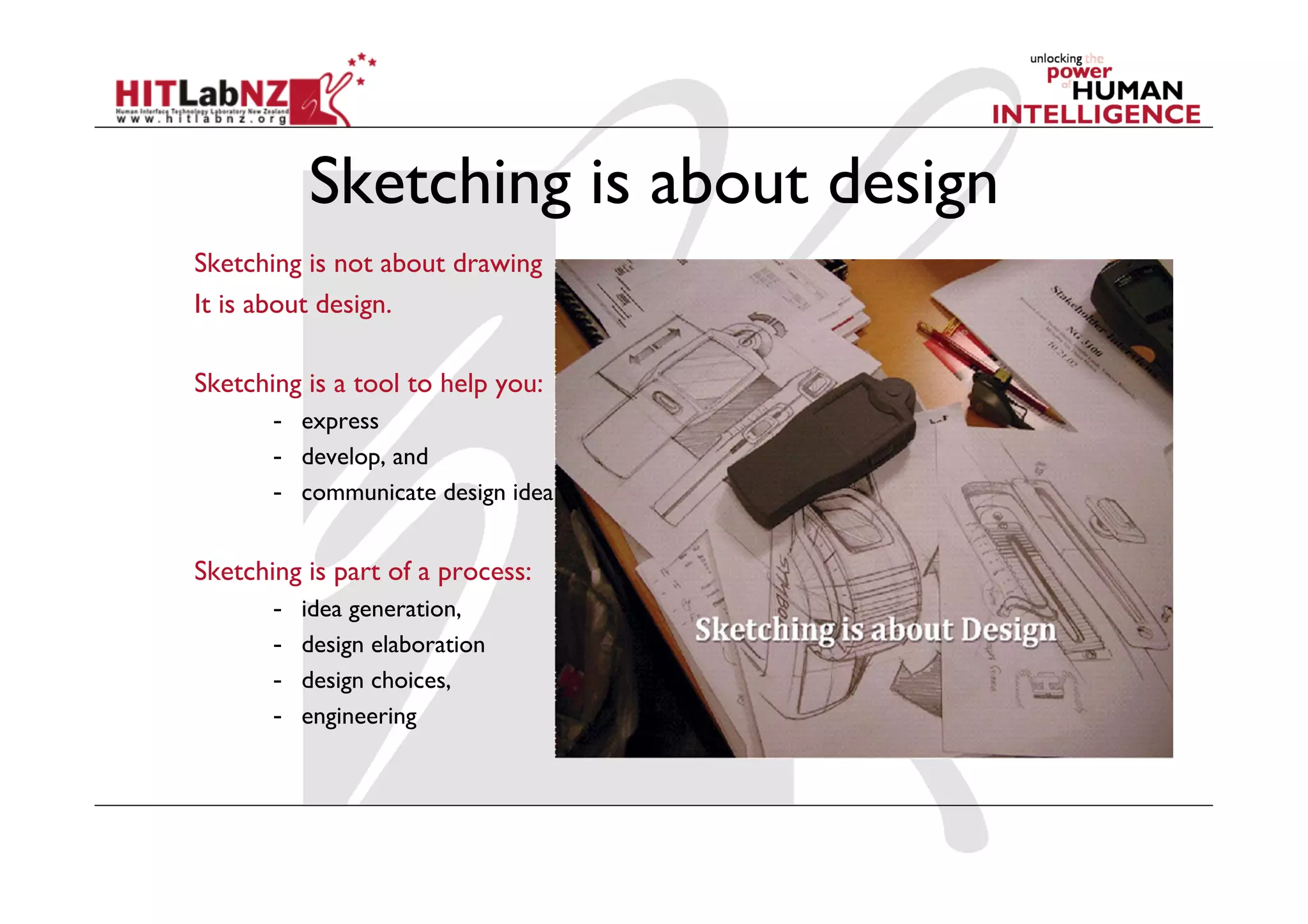 Sketching is about design
Sketching is not about drawing
It is about design.
Sketching is a tool to help you:
-  express
-  develop, and
-  communicate design ideas
Sketching is part of a process:
-  idea generation,
-  design elaboration
-  design choices,
-  engineering
 