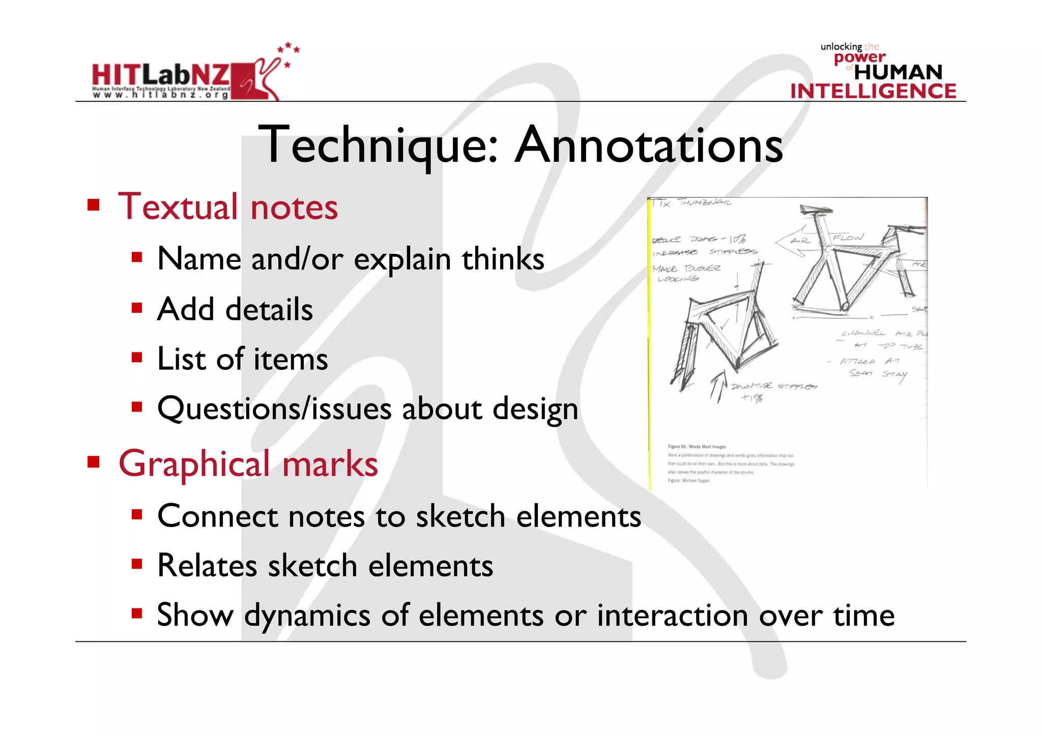 Technique: Annotations
  Textual notes
  Name and/or explain thinks
  Add details
  List of items
  Questions/issues about design
  Graphical marks
  Connect notes to sketch elements
  Relates sketch elements
  Show dynamics of elements or interaction over time
 