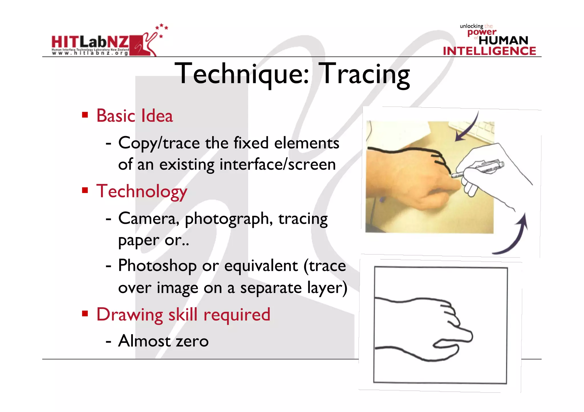 Technique: Tracing
  Basic Idea
-  Copy/trace the fixed elements
of an existing interface/screen
  Technology
-  Camera, photograph, tracing
paper or..
-  Photoshop or equivalent (trace
over image on a separate layer)
  Drawing skill required
-  Almost zero
 