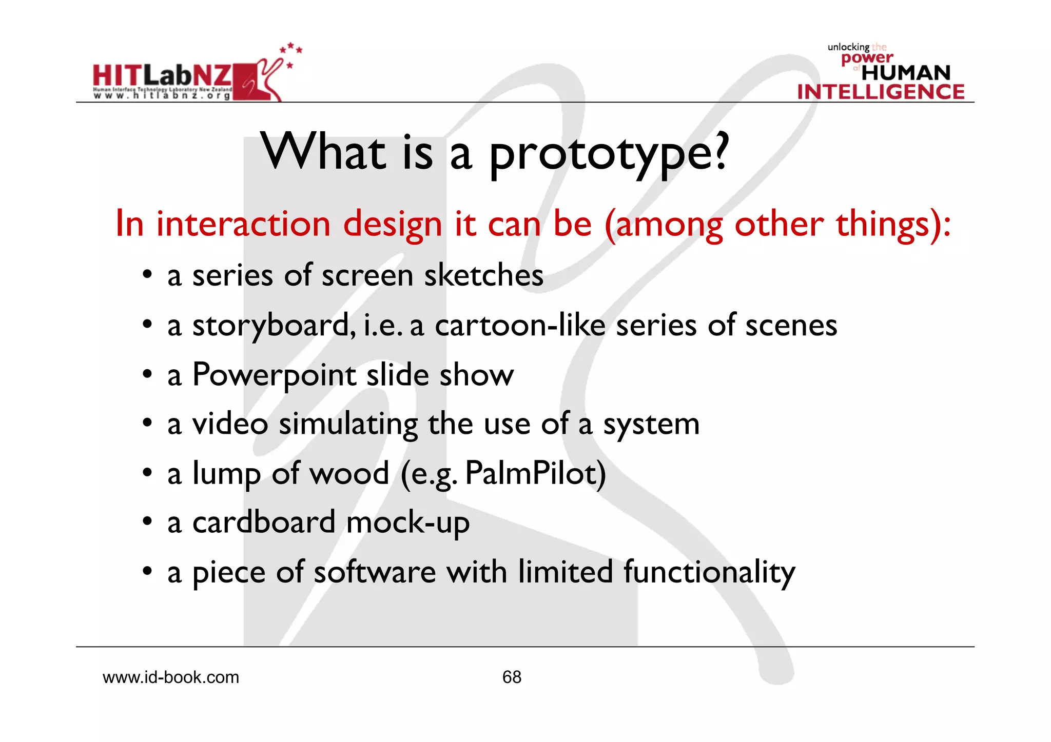 68www.id-book.com
What is a prototype?
In interaction design it can be (among other things):
•  a series of screen sketches
•  a storyboard, i.e. a cartoon-like series of scenes
•  a Powerpoint slide show
•  a video simulating the use of a system
•  a lump of wood (e.g. PalmPilot)
•  a cardboard mock-up
•  a piece of software with limited functionality
 