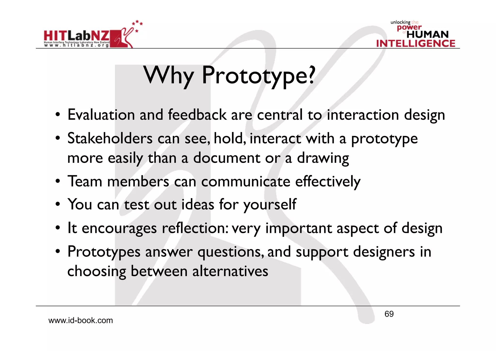 69
www.id-book.com
Why Prototype?
•  Evaluation and feedback are central to interaction design
•  Stakeholders can see, hold, interact with a prototype
more easily than a document or a drawing
•  Team members can communicate effectively
•  You can test out ideas for yourself
•  It encourages reflection: very important aspect of design
•  Prototypes answer questions, and support designers in
choosing between alternatives
 