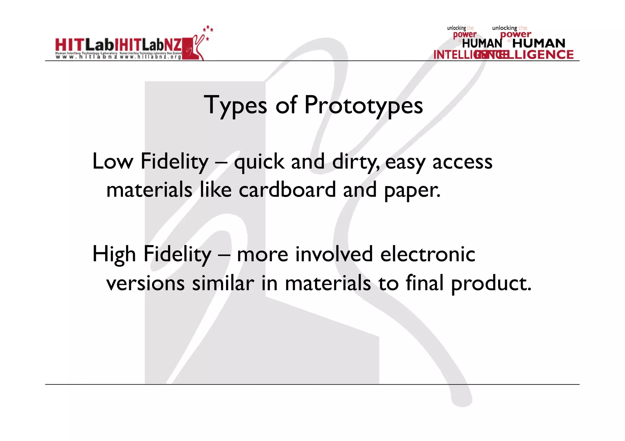 Types of Prototypes
Low Fidelity – quick and dirty, easy access
materials like cardboard and paper.
High Fidelity – more involved electronic
versions similar in materials to final product.
 
