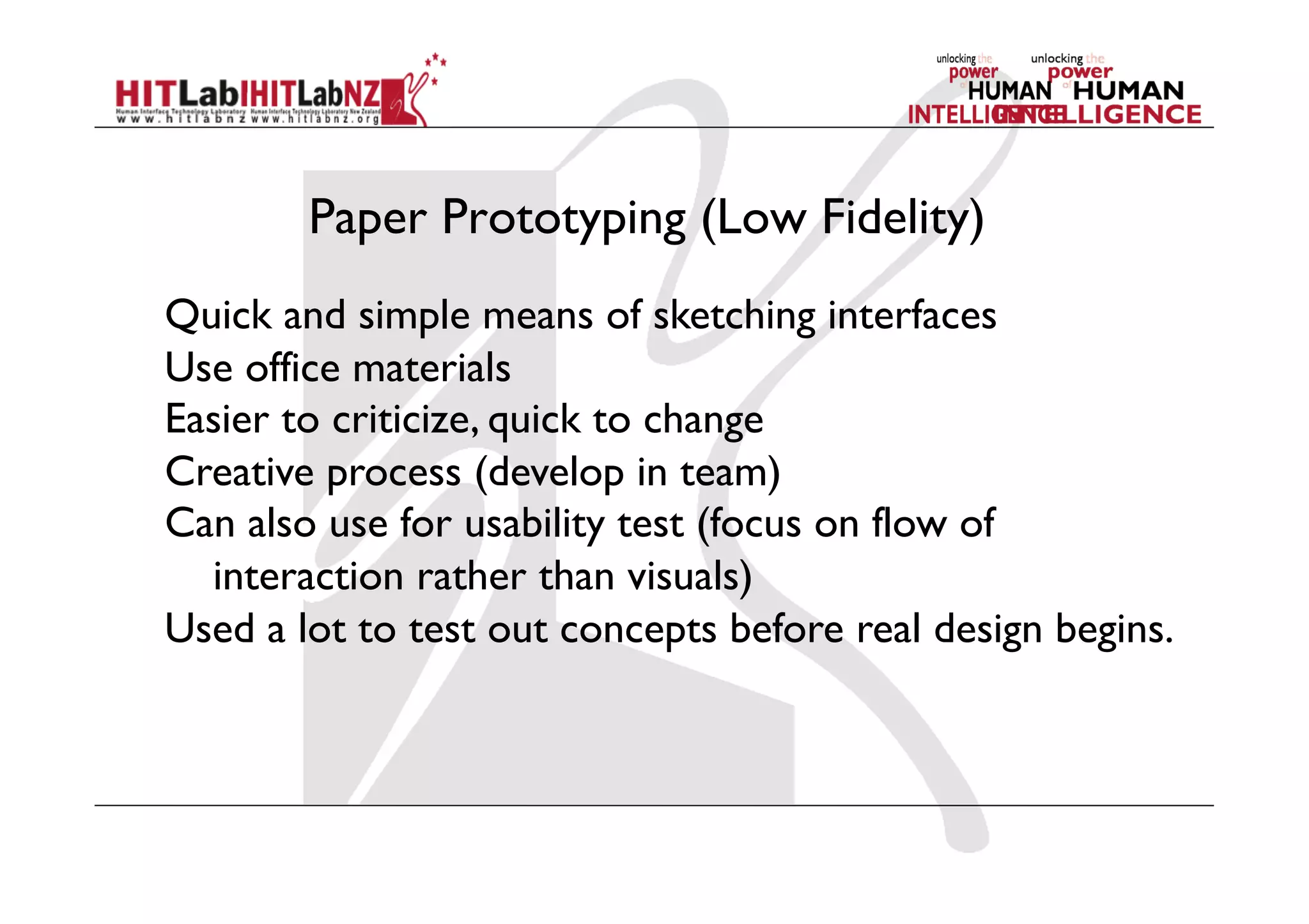 Paper Prototyping (Low Fidelity)
Quick and simple means of sketching interfaces
Use office materials
Easier to criticize, quick to change
Creative process (develop in team)
Can also use for usability test (focus on flow of
interaction rather than visuals)
Used a lot to test out concepts before real design begins.
 