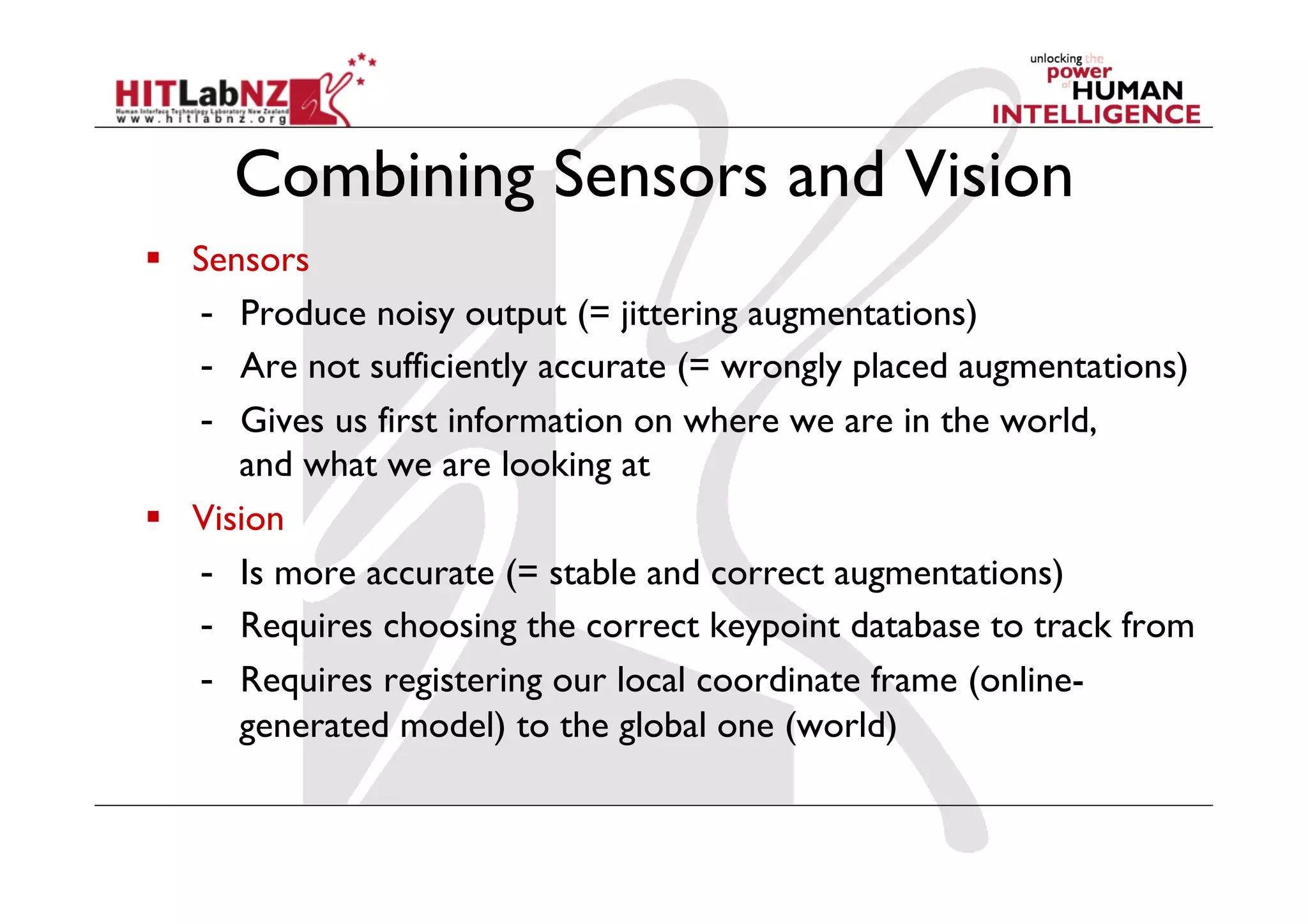 Combining Sensors and Vision
  Sensors
-  Produce noisy output (= jittering augmentations)
-  Are not sufficiently accurate (= wrongly placed augmentations)
-  Gives us first information on where we are in the world,
and what we are looking at
  Vision
-  Is more accurate (= stable and correct augmentations)
-  Requires choosing the correct keypoint database to track from
-  Requires registering our local coordinate frame (online-
generated model) to the global one (world)
 