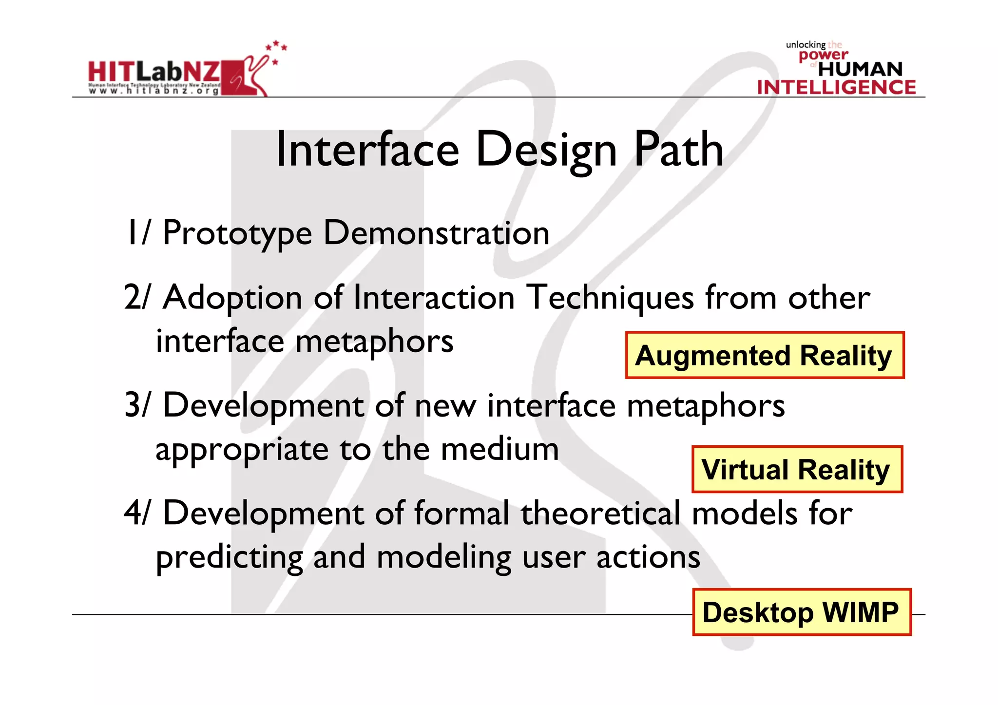Interface Design Path
1/ Prototype Demonstration
2/ Adoption of Interaction Techniques from other
  interface metaphors            Augmented Reality
3/ Development of new interface metaphors
  appropriate to the medium
                                     Virtual Reality
4/ Development of formal theoretical models for
  predicting and modeling user actions
                                     Desktop WIMP
 