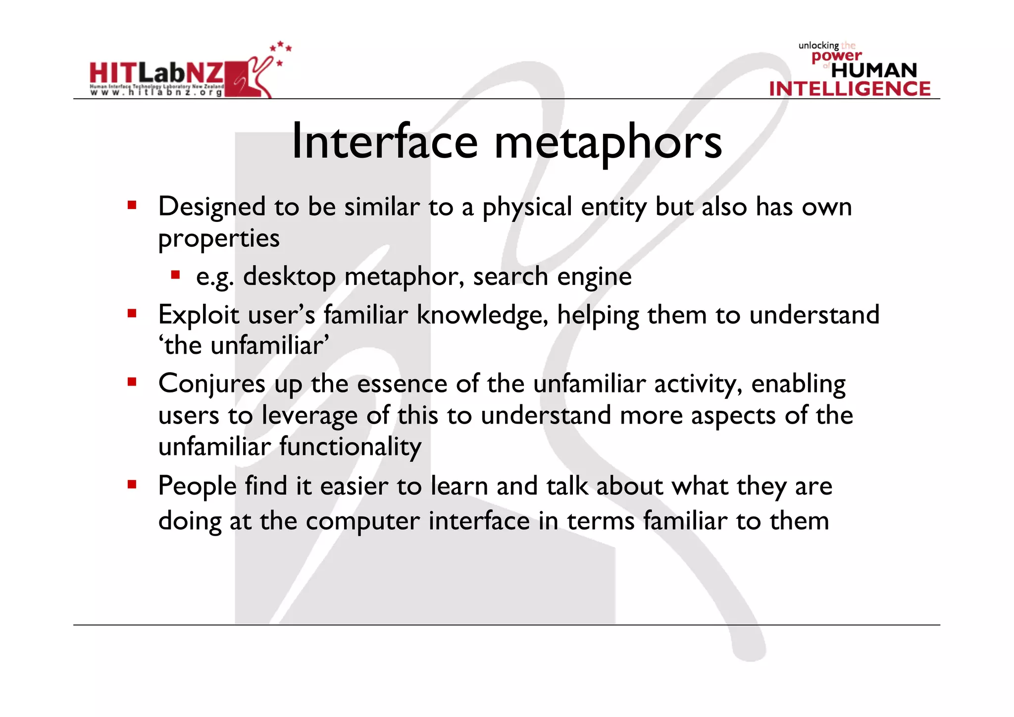 Interface metaphors
  Designed to be similar to a physical entity but also has own
   properties
      e.g. desktop metaphor, search engine
  Exploit user’s familiar knowledge, helping them to understand
   ‘the unfamiliar’
  Conjures up the essence of the unfamiliar activity, enabling
   users to leverage of this to understand more aspects of the
   unfamiliar functionality
  People find it easier to learn and talk about what they are
   doing at the computer interface in terms familiar to them
 