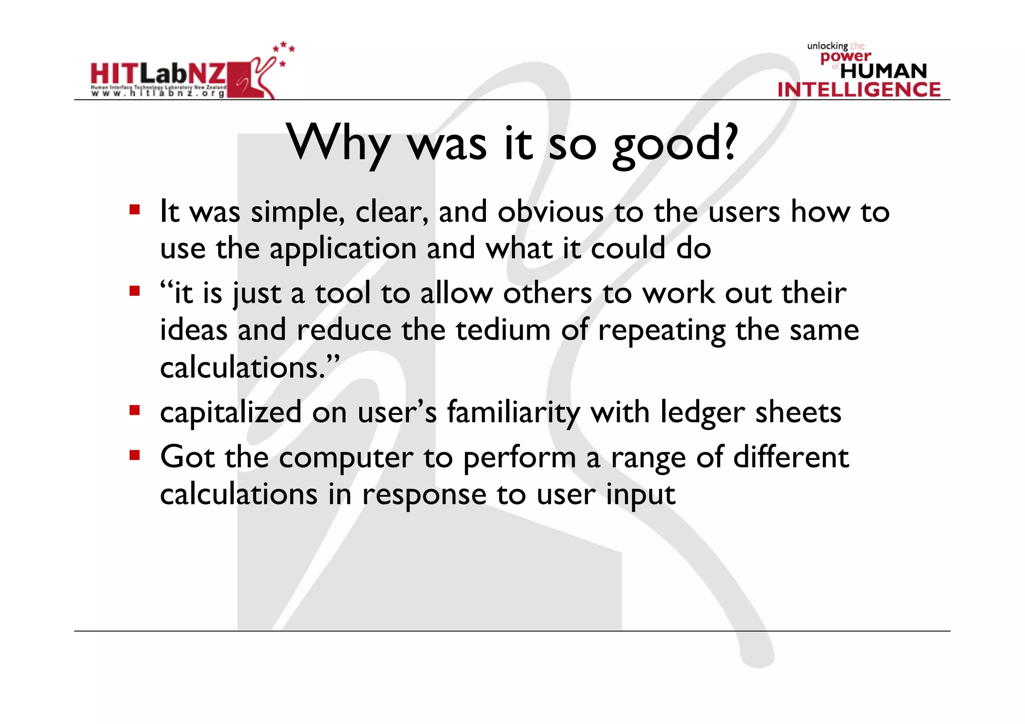 Why was it so good?
  It was simple, clear, and obvious to the users how to
   use the application and what it could do
  “it is just a tool to allow others to work out their
   ideas and reduce the tedium of repeating the same
   calculations.”
  capitalized on user’s familiarity with ledger sheets
  Got the computer to perform a range of different
   calculations in response to user input
 