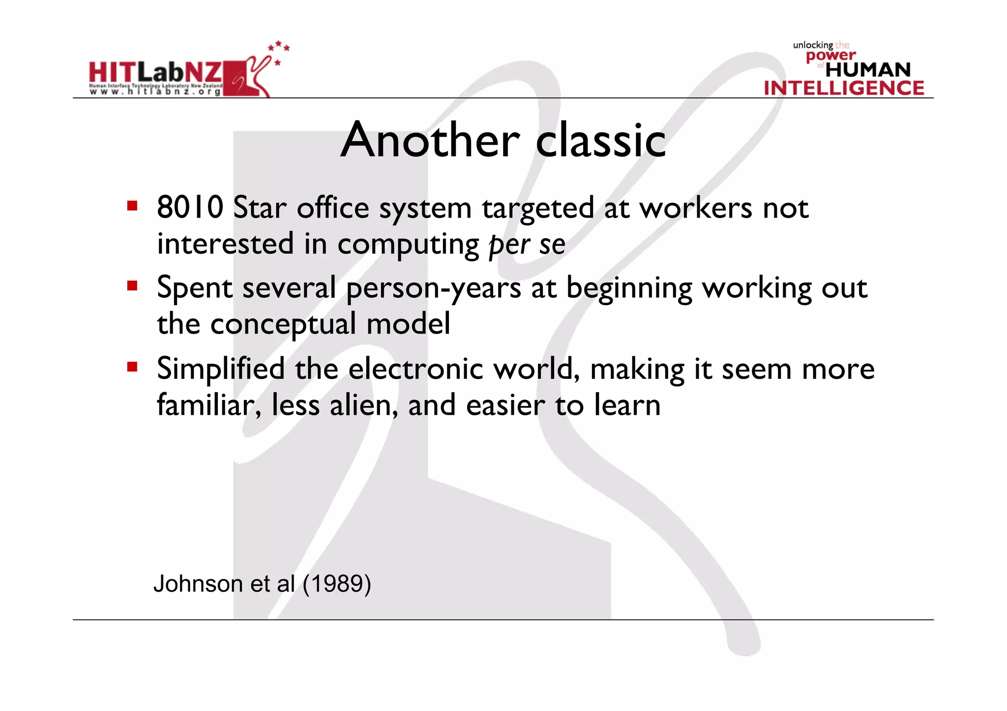Another classic
  8010 Star office system targeted at workers not
   interested in computing per se
  Spent several person-years at beginning working out
   the conceptual model
  Simplified the electronic world, making it seem more
   familiar, less alien, and easier to learn




  Johnson et al (1989)
 