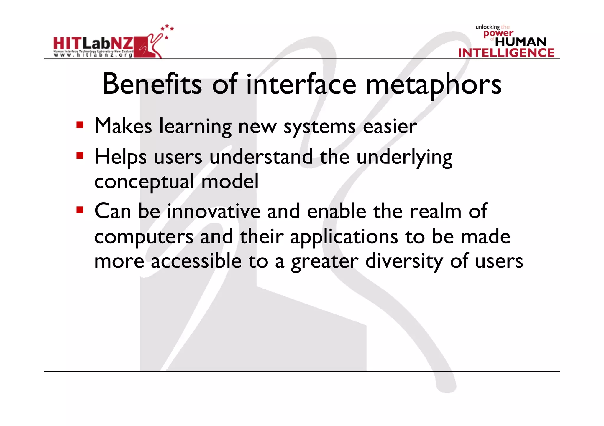 Benefits of interface metaphors
  Makes learning new systems easier
  Helps users understand the underlying
   conceptual model
  Can be innovative and enable the realm of
   computers and their applications to be made
   more accessible to a greater diversity of users
 