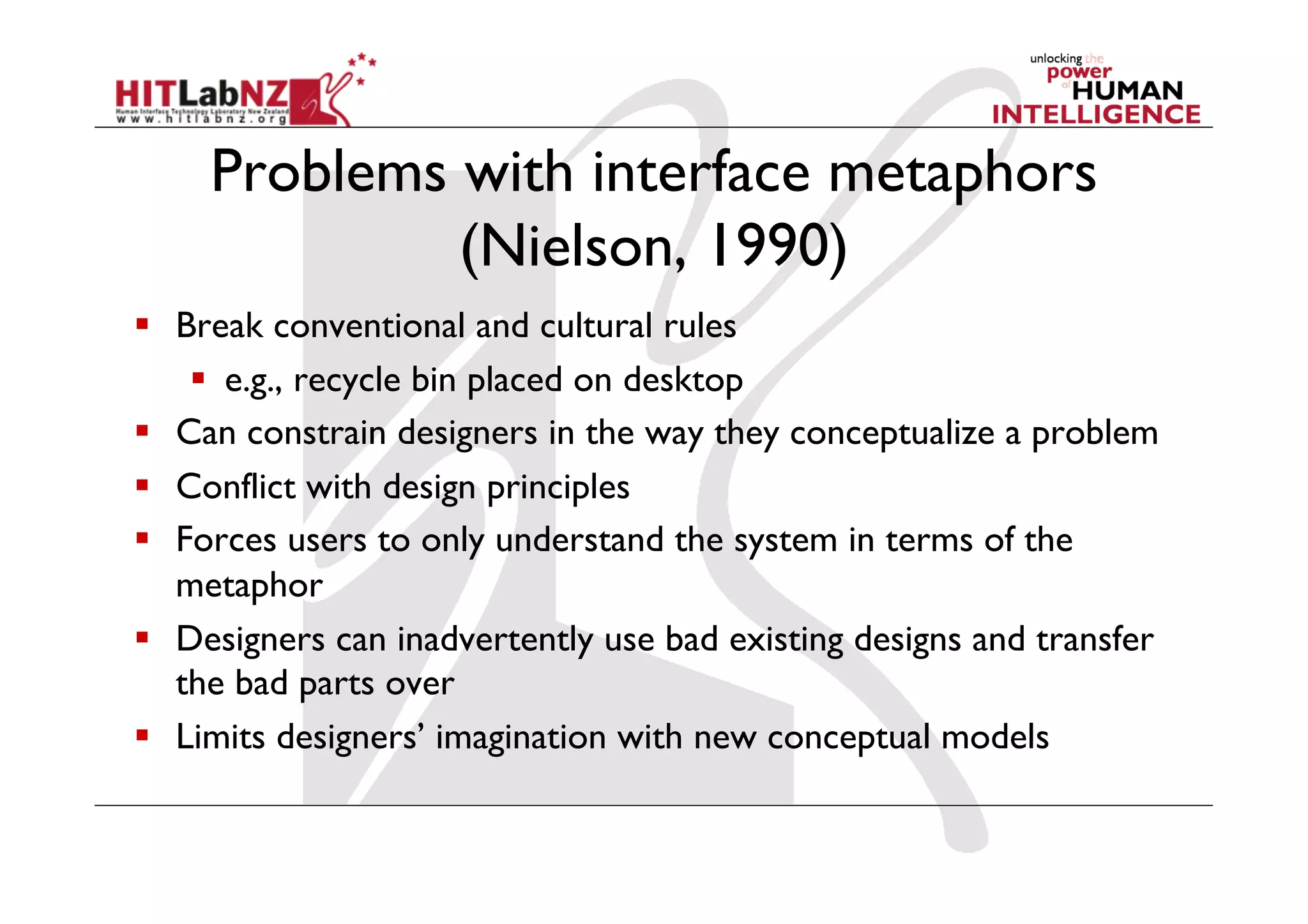 Problems with interface metaphors
              (Nielson, 1990)
  Break conventional and cultural rules
      e.g., recycle bin placed on desktop
  Can constrain designers in the way they conceptualize a problem
  Conflict with design principles
  Forces users to only understand the system in terms of the
   metaphor
  Designers can inadvertently use bad existing designs and transfer
   the bad parts over
  Limits designers’ imagination with new conceptual models
 