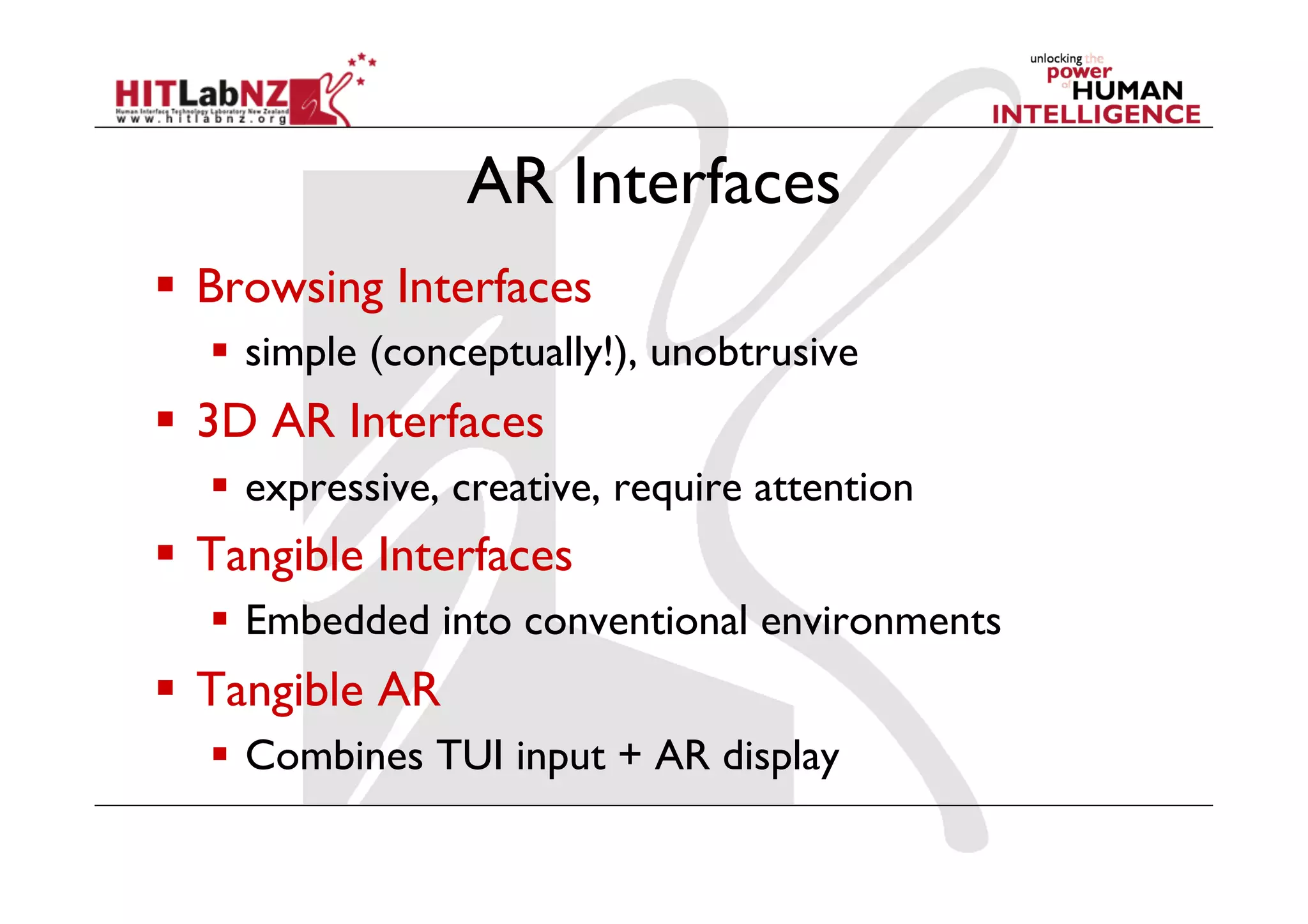 AR Interfaces
  Browsing Interfaces
    simple (conceptually!), unobtrusive
  3D AR Interfaces
    expressive, creative, require attention
  Tangible Interfaces
    Embedded into conventional environments
  Tangible AR
    Combines TUI input + AR display
 