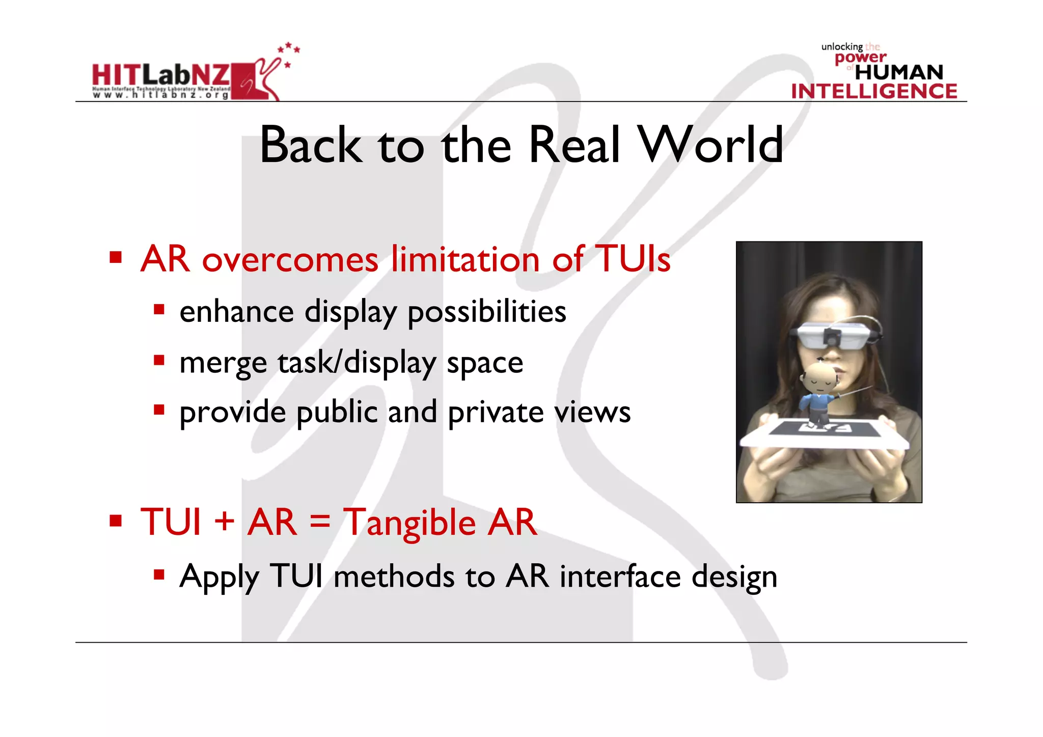 Back to the Real World

  AR overcomes limitation of TUIs
    enhance display possibilities
    merge task/display space
    provide public and private views


  TUI + AR = Tangible AR
    Apply TUI methods to AR interface design
 