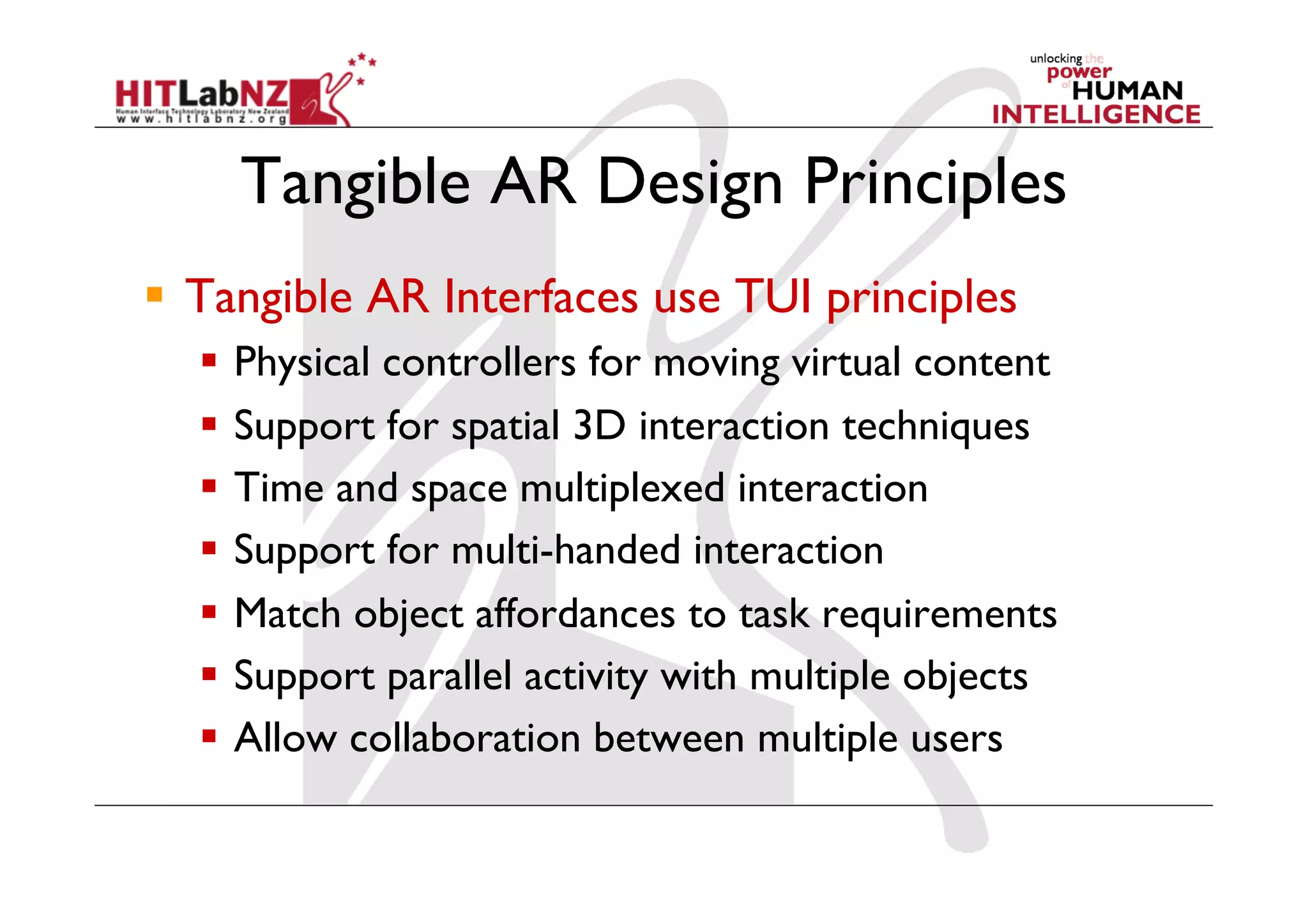 Tangible AR Design Principles
  Tangible AR Interfaces use TUI principles
    Physical controllers for moving virtual content
    Support for spatial 3D interaction techniques
    Time and space multiplexed interaction
    Support for multi-handed interaction
    Match object affordances to task requirements
    Support parallel activity with multiple objects
    Allow collaboration between multiple users
 