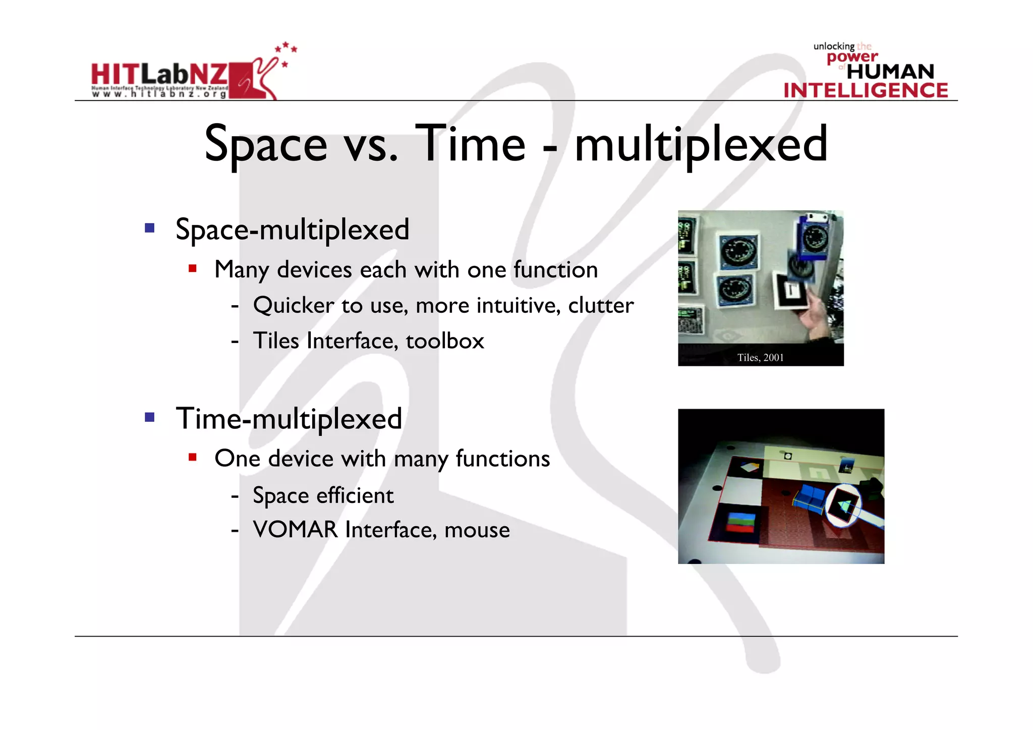   Space-multiplexed
     Many devices each with one function
       -  Quicker to use, more intuitive, clutter
       -  Tiles Interface, toolbox


  Time-multiplexed
     One device with many functions
       -  Space efficient
       -  VOMAR Interface, mouse
 