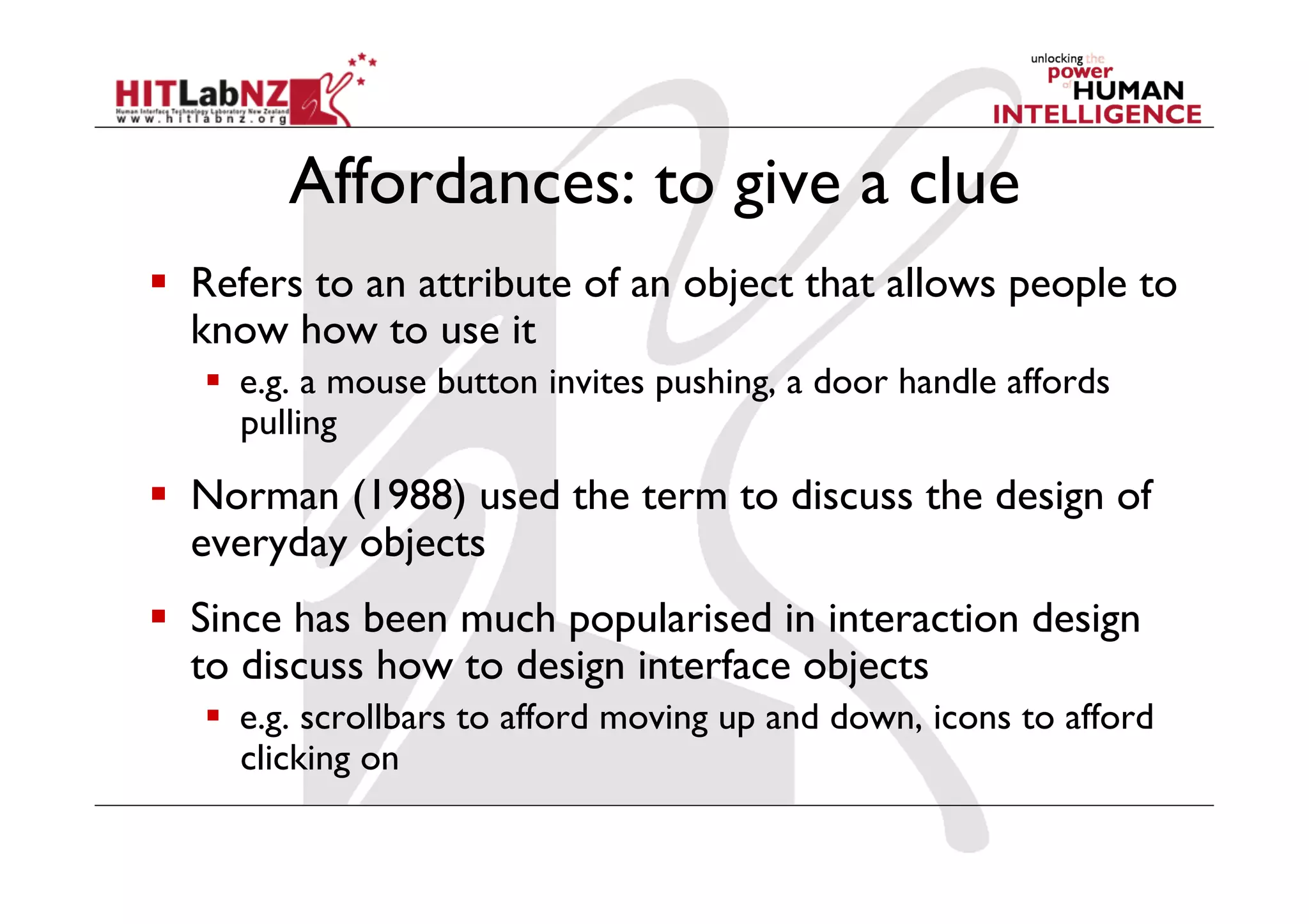 Affordances: to give a clue
  Refers to an attribute of an object that allows people to
   know how to use it
     e.g. a mouse button invites pushing, a door handle affords
      pulling

  Norman (1988) used the term to discuss the design of
   everyday objects
  Since has been much popularised in interaction design
   to discuss how to design interface objects
     e.g. scrollbars to afford moving up and down, icons to afford
      clicking on
 