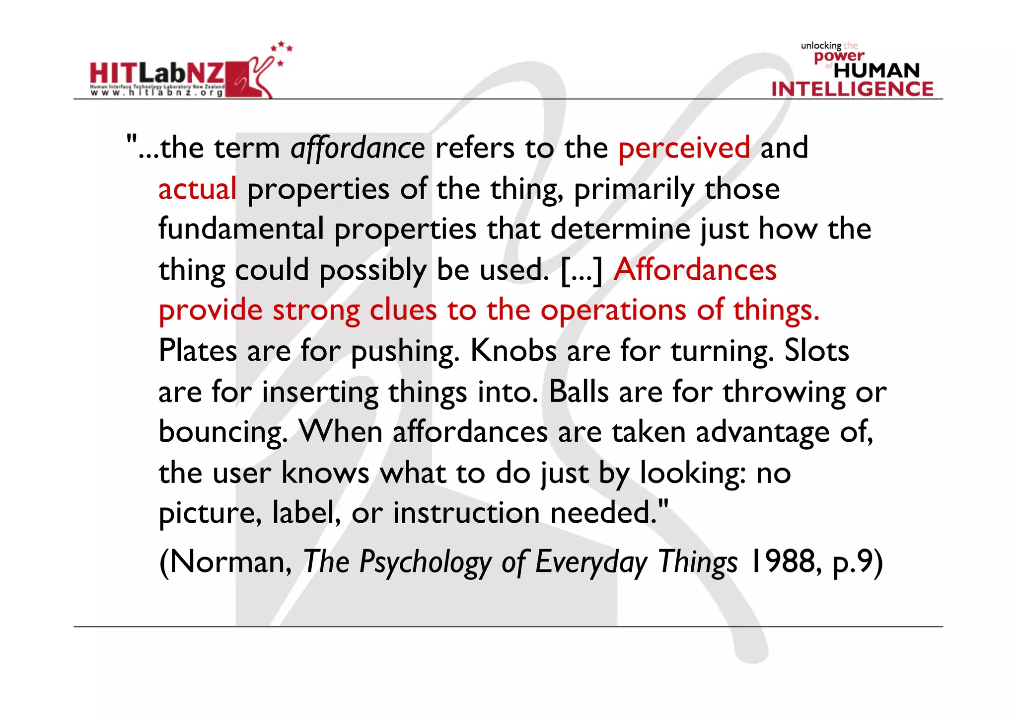 "...the term affordance refers to the perceived and
    actual properties of the thing, primarily those
    fundamental properties that determine just how the
    thing could possibly be used. [...] Affordances
    provide strong clues to the operations of things.
    Plates are for pushing. Knobs are for turning. Slots
    are for inserting things into. Balls are for throwing or
    bouncing. When affordances are taken advantage of,
    the user knows what to do just by looking: no
    picture, label, or instruction needed."
    (Norman, The Psychology of Everyday Things 1988, p.9)
 