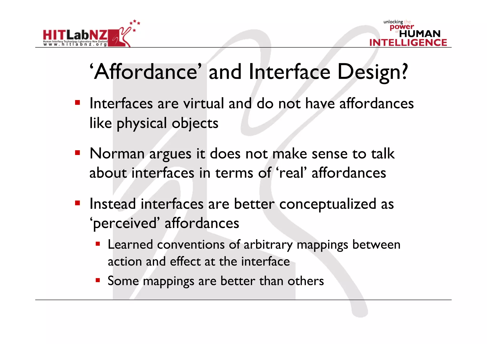 ‘Affordance’ and Interface Design?
  Interfaces are virtual and do not have affordances
   like physical objects
  Norman argues it does not make sense to talk
   about interfaces in terms of ‘real’ affordances
  Instead interfaces are better conceptualized as
   ‘perceived’ affordances
     Learned conventions of arbitrary mappings between
      action and effect at the interface
     Some mappings are better than others
 
