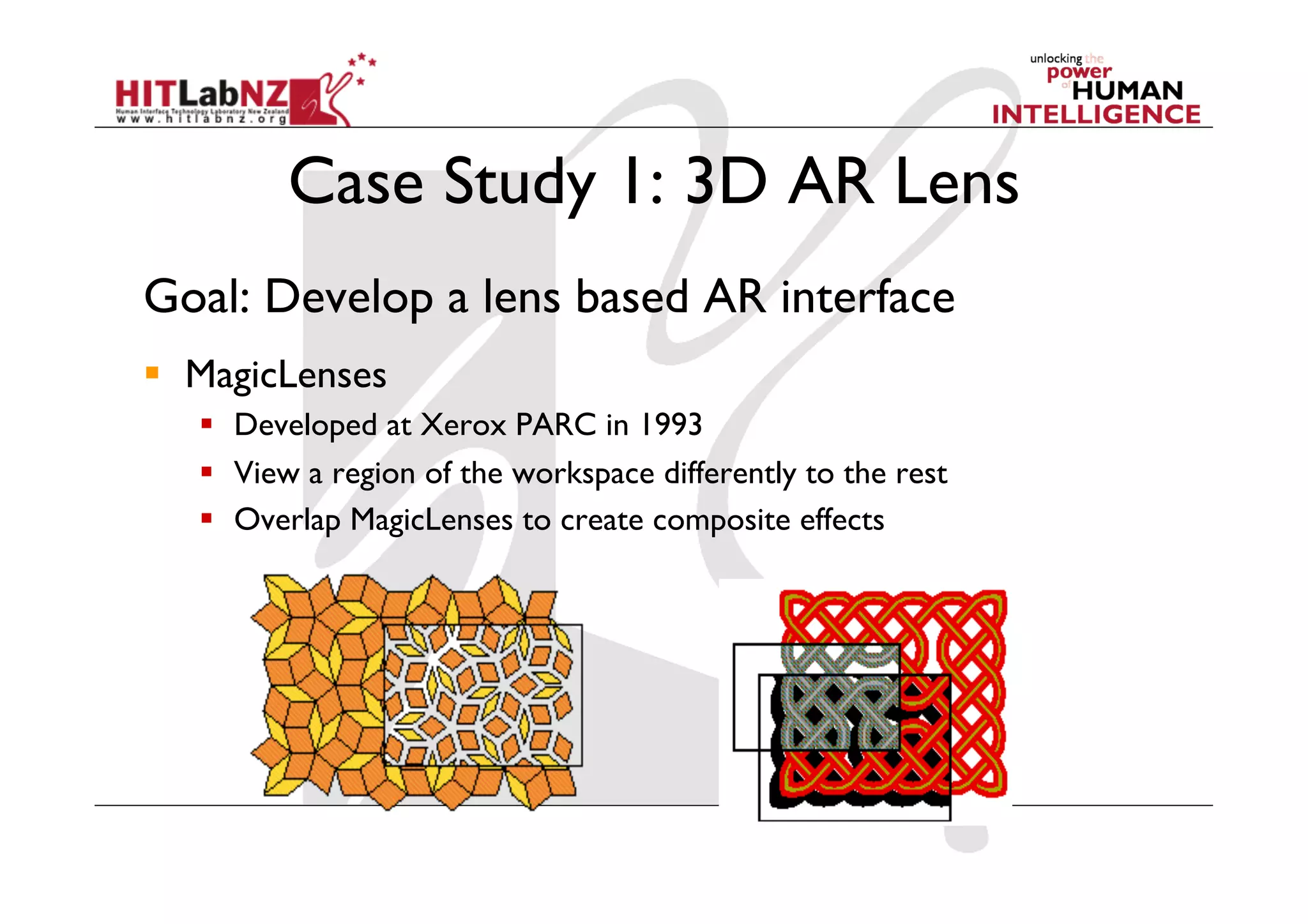 Case Study 1: 3D AR Lens
Goal: Develop a lens based AR interface
  MagicLenses
     Developed at Xerox PARC in 1993
     View a region of the workspace differently to the rest
     Overlap MagicLenses to create composite effects
 