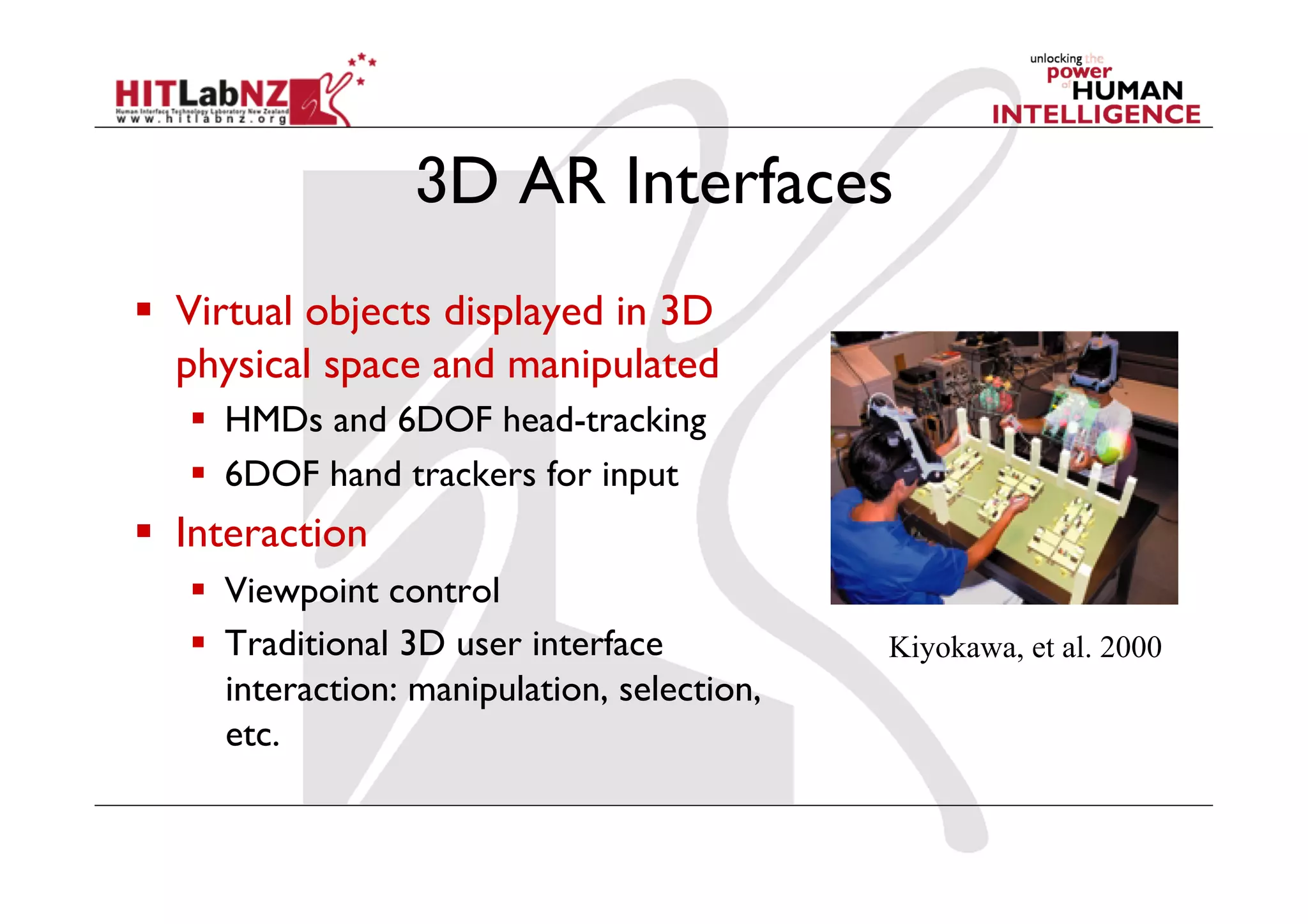 3D AR Interfaces
  Virtual objects displayed in 3D
   physical space and manipulated
     HMDs and 6DOF head-tracking
     6DOF hand trackers for input
  Interaction
     Viewpoint control
     Traditional 3D user interface           Kiyokawa, et al. 2000
      interaction: manipulation, selection,
      etc.
 
