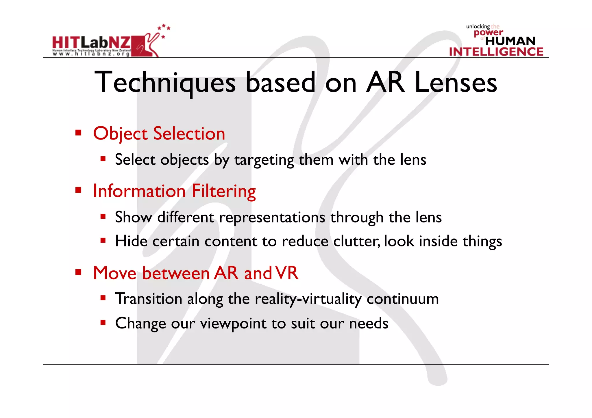 Techniques based on AR Lenses
  Object Selection
     Select objects by targeting them with the lens
  Information Filtering
     Show different representations through the lens
     Hide certain content to reduce clutter, look inside things
  Move between AR and VR
     Transition along the reality-virtuality continuum
     Change our viewpoint to suit our needs
 