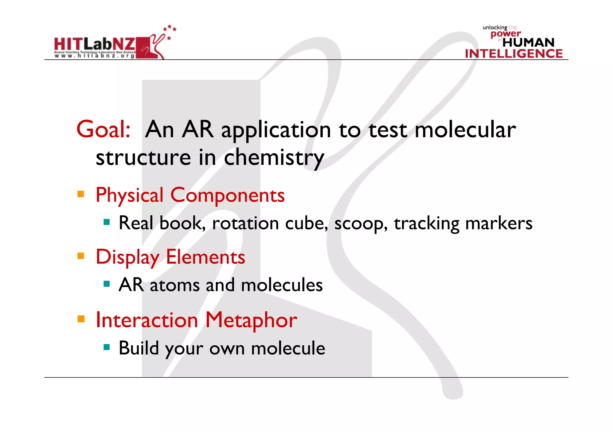 Goal: An AR application to test molecular
 structure in chemistry
  Physical Components
    Real book, rotation cube, scoop, tracking markers
  Display Elements
    AR atoms and molecules
  Interaction Metaphor
    Build your own molecule
 